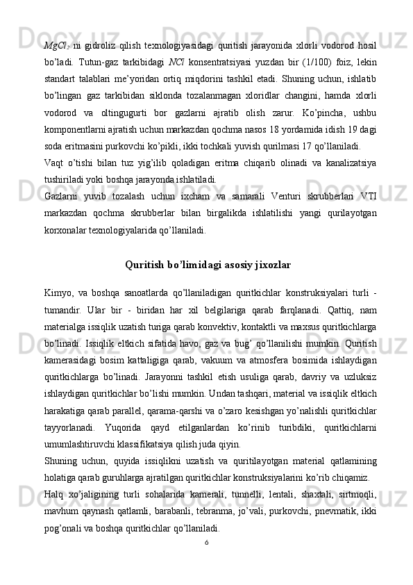 MgCl
2   ni   gidroliz   qilish   texnologiyasidagi   quritish   jarayonida   xlorli   vodorod   hosil
bo’ladi.   Tutun-gaz   tarkibidagi   NCl   konsentratsiyasi   yuzdan   bir   (1/100)   foiz,   lekin
standart   talablari   me’yoridan   ortiq   miqdorini   tashkil   etadi.   Shuning   uchun,   ishlatib
bo’lingan   gaz   tarkibidan   siklonda   tozalanmagan   xloridlar   changini,   hamda   xlorli
vodorod   va   oltingugurti   bor   gazlarni   ajratib   olish   zarur.   Ko’pincha,   ushbu
komponentlarni ajratish uchun markazdan qochma nasos 18 yordamida idish 19 dagi
soda eritmasini purkovchi ko’pikli, ikki tochkali yuvish qurilmasi 17 qo’llaniladi.
Vaqt   o’tishi   bilan   tuz   yig’ilib   qoladigan   eritma   chiqarib   olinadi   va   kanalizatsiya
tushiriladi yoki boshqa jarayonda ishlatiladi.
Gazlarni   yuvib   tozalash   uchun   ixcham   va   samarali   Venturi   skrubberlari   VTI
markazdan   qochma   skrubberlar   bilan   birgalikda   ishlatilishi   yangi   qurilayotgan
korxonalar texnologiyalarida qo’llaniladi.
Quritish bo’limidagi asosiy jixozlar
Kimyo,   va   boshqa   sanoatlarda   qo’llaniladigan   quritkichlar   konstruksiyalari   turli   -
tumandir.   Ular   bir   -   biridan   har   xil   belgilariga   qarab   farqlanadi.   Qattiq,   nam
materialga issiqlik uzatish turiga qarab konvektiv, kontaktli va maxsus quritkichlarga
bo’linadi.   Issiqlik   eltkich   sifatida   havo,   gaz   va   bug’   qo’llanilishi   mumkin.   Quritish
kamerasidagi   bosim   kattaligiga   qarab,   vakuum   va   atmosfera   bosimida   ishlaydigan
quritkichlarga   bo’linadi.   Jarayonni   tashkil   etish   usuliga   qarab,   davriy   va   uzluksiz
ishlaydigan quritkichlar bo’lishi mumkin. Undan tashqari, material va issiqlik eltkich
harakatiga qarab parallel, qarama-qarshi va o’zaro kesishgan yo’nalishli quritkichlar
tayyorlanadi.   Yuqorida   qayd   etilganlardan   ko’rinib   turibdiki,   quritkichlarni
umumlashtiruvchi klassifikatsiya qilish juda qiyin.
Shuning   uchun,   quyida   issiqlikni   uzatish   va   quritilayotgan   material   qatlamining
holatiga qarab guruhlarga ajratilgan quritkichlar konstruksiyalarini ko’rib chiqamiz.
Halq   xo’jaligining   turli   sohalarida   kamerali,   tunnelli,   lentali,   shaxtali,   sirtmoqli,
mavhum  qaynash  qatlamli, barabanli, tebranma, jo’vali, purkovchi,  pnevmatik, ikki
pog’onali va boshqa quritkichlar qo’llaniladi.
6