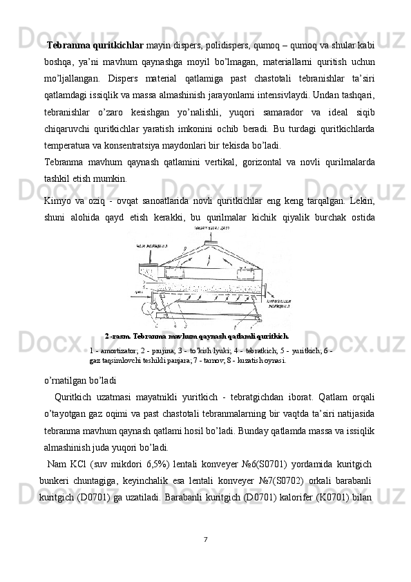 Tebranma quritkichlar  mayin dispers, polidispers, qumoq – qumoq va shular kabi
boshqa,   ya’ni   mavhum   qaynashga   moyil   bo’lmagan,   materiallarni   quritish   uchun
mo’ljallangan.   Dispers   material   qatlamiga   past   chastotali   tebranishlar   ta’siri
qatlamdagi issiqlik va massa almashinish jarayonlarni intensivlaydi. Undan tashqari,
tebranishlar   o’zaro   kesishgan   yo’nalishli,   yuqori   samarador   va   ideal   siqib
chiqaruvchi   quritkichlar   yaratish   imkonini   ochib   beradi.   Bu   turdagi   quritkichlarda
temperatura va konsentratsiya maydonlari bir tekisda bo’ladi. 
Tebranma   mavhum   qaynash   qatlamini   vertikal,   gorizontal   va   novli   qurilmalarda
tashkil etish mumkin. 
Kimyo   va   oziq   -   ovqat   sanoatlarida   novli   quritkichlar   eng   keng   tarqalgan.   Lekin,
shuni   alohida   qayd   etish   kerakki,   bu   qurilmalar   kichik   qiyalik   burchak   ostida
o’rnatilgan bo’ladi 
    Quritkich   uzatmasi   mayatnikli   yuritkich   -   tebratgichdan   iborat.   Qatlam   orqali
o’tayotgan gaz oqimi va past chastotali  tebranmalarning bir vaqtda ta’siri natijasida
tebranma mavhum qaynash qatlami hosil bo’ladi. Bunday qatlamda massa va issiqlik
almashinish juda yuqori bo’ladi. 
    Nam   KCl   (suv   mikdori   6,5%)   lentali   konveyer   №6(S0701)   yordamida   kuritgich
bunkeri   chuntagiga,   keyinchalik   esa   lentali   konveyer   №7(S0702)   orkali   barabanli
kuritgich (D0701) ga uzatiladi. Barabanli kuritgich (D0701) kalorifer (K0701) bilan
7         2  -rasm. Tebranma mavhum qaynash qatlamli  q uritkich.
1  -  amortizator;  2  -  prujina;  3  -  t o’ kish  lyuki;  4  -  tebratkich;  5  -  yuritkich;  6  - 
gaz ta q simlovchi teshikli panjara; 7 - tarnov; 8 - kuzatish oynasi.