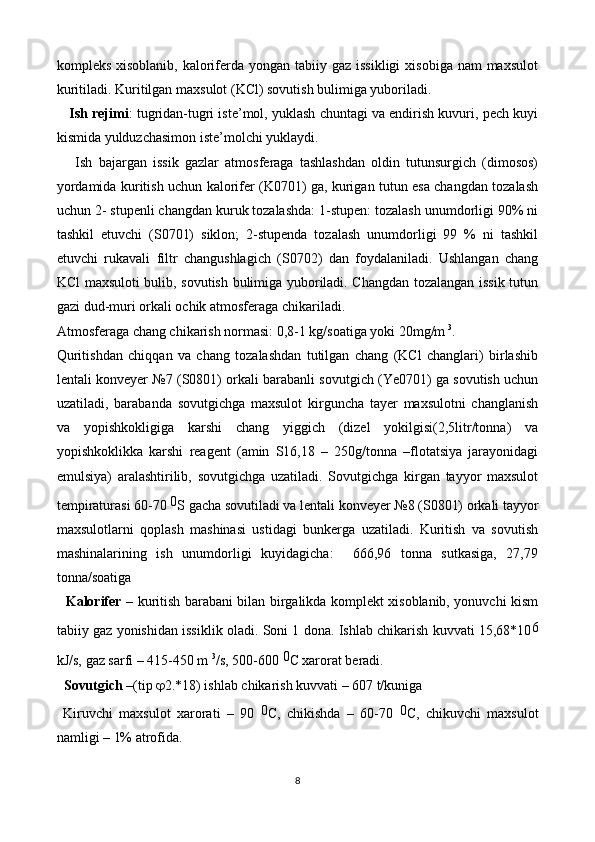 kompleks xisoblanib,  kaloriferda yongan tabiiy gaz issikligi  xisobiga nam  maxsulot
kuritiladi. Kuritilgan maxsulot (KCl) sovutish bulimiga yuboriladi. 
      Ish rejimi : tugridan-tugri iste’mol, yuklash chuntagi va endirish kuvuri, pech kuyi
kismida yulduzchasimon iste’molchi yuklaydi. 
      Ish   bajargan   issik   gazlar   atmosferaga   tashlashdan   oldin   tutunsurgich   (dimosos)
yordamida kuritish uchun kalorifer (K0701) ga, kurigan tutun esa changdan tozalash
uchun 2- stupenli changdan kuruk tozalashda: 1-stupen: tozalash unumdorligi 90% ni
tashkil   etuvchi   (S0701)   siklon;   2-stupenda   tozalash   unumdorligi   99   %   ni   tashkil
etuvchi   rukavali   filtr   changushlagich   (S0702)   dan   foydalaniladi.   Ushlangan   chang
KCl maxsuloti bulib, sovutish bulimiga yuboriladi. Changdan tozalangan issik tutun
gazi dud-muri orkali ochik atmosferaga chikariladi.
Atmosferaga chang chikarish normasi: 0,8-1 kg/soatiga yoki 20mg/m  3
.
Quritishdan   chiqqan   va   chang   tozalashdan   tutilgan   chang   (KCl   changlari)   birlashib
lentali konveyer №7 (S0801) orkali barabanli sovutgich (Ye0701) ga sovutish uchun
uzatiladi,   barabanda   sovutgichga   maxsulot   kirguncha   tayer   maxsulotni   changlanish
va   yopishkokligiga   karshi   chang   yiggich   (dizel   yokilgisi(2,5litr/tonna)   va
yopishkoklikka   karshi   reagent   (amin   S16,18   –   250g/tonna   –flotatsiya   jarayonidagi
emulsiya)   aralashtirilib,   sovutgichga   uzatiladi.   Sovutgichga   kirgan   tayyor   maxsulot
tempiraturasi 60-70  0
S gacha sovutiladi va lentali konveyer №8 (S0801) orkali tayyor
maxsulotlarni   qop lash   mashinasi   ustidagi   bunkerga   uzatiladi.   Kuritish   va   sovutish
mashinalarining   ish   unumdorligi   kuyidagicha:     666,96   tonna   sutkasiga,   27,79
tonna/soatiga  
    Kalorifer –   kuritish barabani bilan birgalikda komplekt xisoblanib, yonuvchi kism
tabiiy gaz yonishidan issiklik oladi. Soni 1 dona. Ishlab chikarish kuvvati 15,68*10 6
kJ/s, gaz sarfi – 415-450 m  3
/s, 500-600  0
C xarorat beradi. 
   Sovutgich – (tip   2.*18) ishlab chikarish kuvvati – 607 t/kuniga
  Kiruvchi   maxsulot   xarorati   –   90   0
C,   chikishda   –   60-70   0
C,   chikuvchi   maxsulot
namligi – 1% atrofida.
8