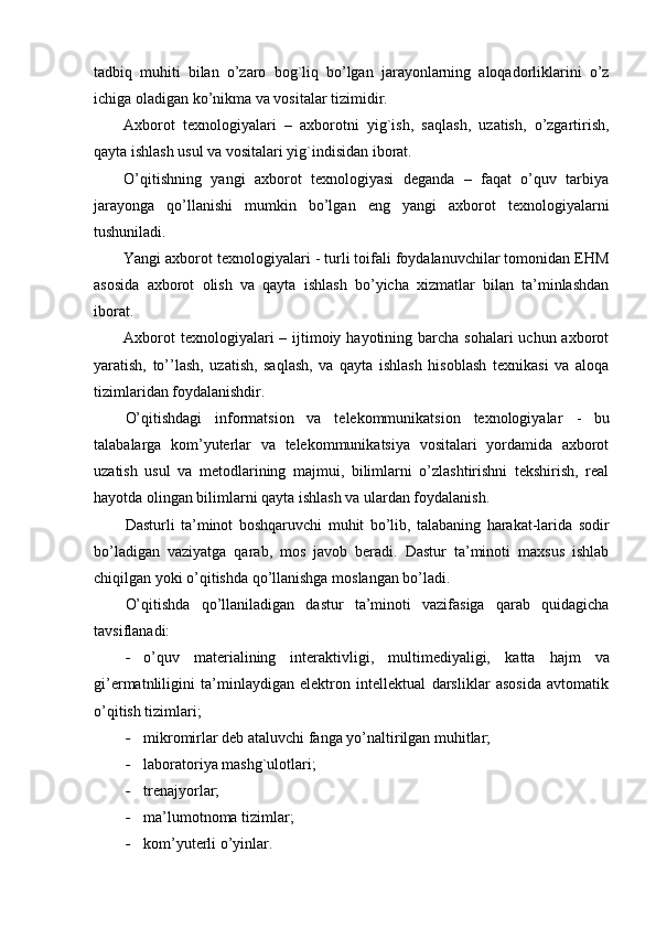 tadbiq   muhiti   bilan   o’zaro   bog`liq   bo’lgan   jarayonlarning   aloqadorliklarini   o’z
ichiga oladigan ko’nikma va vositalar tizimidir. 
Axborot   texnologiyalari   –   axborotni   yig`ish,   saqlash,   uzatish,   o’zgartirish,
qayta ishlash usul va vositalari yig`indisidan iborat. 
O’qitishning   yangi   axborot   texnologiyasi   deganda   –   faqat   o’quv   tarbiya
jarayonga   qo’llanishi   mumkin   bo’lgan   eng   yangi   axborot   texnologiyalarni
tushuniladi. 
Yangi axborot texnologiyalari - turli toifali foydalanuvchilar tomonidan EHM
asosida   axborot   olish   va   qayta   ishlash   bo’yicha   xizmatlar   bilan   ta’minlashdan
iborat. 
Axborot  texnologiyalari  – ijtimoiy hayotining barcha  sohalari  uchun axborot
yaratish,   to’’lash,   uzatish,   saqlash,   va   qayta   ishlash   hisoblash   texnikasi   va   aloqa
tizimlaridan foydalanishdir. 
O’qitishdagi   informatsion   va   telekommunikatsion   texnologiyalar   -   bu
talabalarga   kom’yuterlar   va   telekommunikatsiya   vositalari   yordamida   axborot
uzatish   usul   va   metodlarining   majmui,   bilimlarni   o’zlashtirishni   tekshirish,   real
hayotda olingan bilimlarni qayta ishlash va ulardan foydalanish.
Dasturli   ta’minot   boshqaruvchi   muhit   bo’lib,   talabaning   harakat-larida   sodir
bo’ladigan   vaziyatga   qarab,   mos   javob   beradi.   Dastur   ta’minoti   maxsus   ishlab
chiqilgan yoki o’qitishda qo’llanishga moslangan bo’ladi. 
O’qitishda   qo’llaniladigan   dastur   ta’minoti   vazifasiga   qarab   quidagicha
tavsiflanadi:
- o’quv   materialining   interaktivligi,   multimediyaligi,   katta   hajm   va
gi’ermatnliligini   ta’minlaydigan   elektron   intellektual   darsliklar   asosida   avtomatik
o’qitish tizimlari;
- mikromirlar deb ataluvchi fanga yo’naltirilgan muhitlar;
- laboratoriya mashg`ulotlari;
- trenajyorlar;
- ma’lumotnoma tizimlar;
- kom’yuterli o’yinlar. 