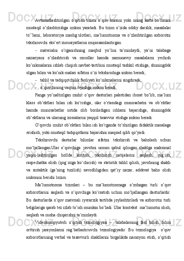 Avtomatlashtirilgan   o’qitish   tizimi   o’quv   kursini   yoki   uning   katta   bo’limini
mustaqil   o’zlashtirishga   imkon   yaratadi.  Bu   tizim   o’zida   oddiy  darslik,   masalalar
to’’lami,   laboratoriya   mashg`ulotlari,   ma’lumotnoma   va   o’zlashtirilgan   axborotni
tekshiruvchi eks’ert xususiyatlarini mujassamlantirgan:
- materialni   o’rganishning   maqbul   yo’lini   ta’minlaydi,   ya’ni   talabaga
nazariyani   o’zlashtirish   va   misollar   hamda   namunaviy   masalalarni   yechish
ko’nikmalarini ishlab chiqish navbat-tartibini mustaqil tashkil etishiga, shuningdek
olgan bilim va ko’nik-malari sifatini o’zi tekshirishiga imkon beradi;
- tahlil va tadqiqotchilik faoliyati ko’nikmalarini singdiradi;
- o’quvchining vaqtini tejashga imkon beradi.
Fanga   yo’naltirilgan   muhit   o’quv   dasturlari   paketidan   iborat   bo’lib,   ma’lum
klass   ob’ektlari   bilan   ish   ko’rishga,   ular   o’rtasidagi   munosabatni   va   ob’ektlar
hamda   munosabatlar   ustida   olib   boriladigan   ishlarni   bajarishga,   shuningdek
ob’ektlarni va ularning xossalarini yaqqol tasavvur etishga imkon beradi.
O’quvchi muhit ob’ektlari bilan ish ko’rganda to’shirilgan didaktik masalaga
erishish, yoki mustaqil tadqiqotlarni bajarishni maqsad qilib qo’yadi.
Tekshiruvchi   dasturlar   bilimlar   sifatini   tekshirish   va   baholash   uchun
mo’ljallangan.Ular   o’quvchiga:   javobni   umum   qabul   qilingan   shaklga   maksimal
yaqin-lashtirilgan   hollda   kiritish;   tekshirish   natijalarini   saqlash,   yig`ish,
raspechatka   olish   (qog`ozga   ko’chirish)   va   statistik   tahlil   qilish;   javobning   shakli
va   sintaktik   (ga’ning   tuzilish)   savodliligidan   qat’iy   nazar,   adekvat   baho   olish
imkonini berishi lozim .
Ma’lumotnoma   tizimlari   –   bu   ma’lumotnomaga   o’xshagan   turli   o’quv
axborotlarini   saqlash   va   o’quvchiga   ko’rsatish   uchun   mo’ljallangan   dasturlardir.
Bu   dasturlarda  o’quv  materiali   iyerarxik  tartibda  joylashtiriladi   va  axborotni   turli
belgilariga qarab tez izlab to’ish mumkin bo’ladi. Ular kontekst  ma’lumotni olish,
saqlash va nusha chiqarishni ta’minlaydi. 
Videokompyuterli   o’qitish   texnologiyasi   –     talabalarning   faol   bilish,   bilim
orttirish   jarayonlarini   rag`batlantiruvchi   texnologiyadir.   Bu   texnologiya     o’quv
axborotlarining verbal va tasavvurli shakllarini birgalikda namoyon etish, o’qitish 