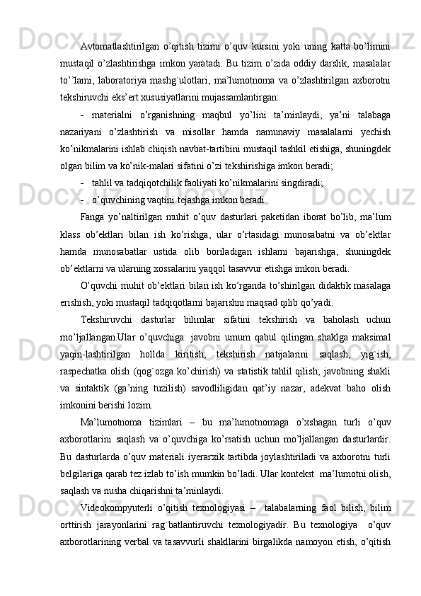 Avtomatlashtirilgan   o’qitish   tizimi   o’quv   kursini   yoki   uning   katta   bo’limini
mustaqil   o’zlashtirishga   imkon   yaratadi.  Bu   tizim   o’zida   oddiy  darslik,   masalalar
to’’lami,   laboratoriya   mashg`ulotlari,   ma’lumotnoma   va   o’zlashtirilgan   axborotni
tekshiruvchi eks’ert xususiyatlarini mujassamlantirgan:
- materialni   o’rganishning   maqbul   yo’lini   ta’minlaydi,   ya’ni   talabaga
nazariyani   o’zlashtirish   va   misollar   hamda   namunaviy   masalalarni   yechish
ko’nikmalarini ishlab chiqish navbat-tartibini mustaqil tashkil etishiga, shuningdek
olgan bilim va ko’nik-malari sifatini o’zi tekshirishiga imkon beradi;
- tahlil va tadqiqotchilik faoliyati ko’nikmalarini singdiradi;
- o’quvchining vaqtini tejashga imkon beradi.
Fanga   yo’naltirilgan   muhit   o’quv   dasturlari   paketidan   iborat   bo’lib,   ma’lum
klass   ob’ektlari   bilan   ish   ko’rishga,   ular   o’rtasidagi   munosabatni   va   ob’ektlar
hamda   munosabatlar   ustida   olib   boriladigan   ishlarni   bajarishga,   shuningdek
ob’ektlarni va ularning xossalarini yaqqol tasavvur etishga imkon beradi.
O’quvchi muhit ob’ektlari bilan ish ko’rganda to’shirilgan didaktik masalaga
erishish, yoki mustaqil tadqiqotlarni bajarishni maqsad qilib qo’yadi.
Tekshiruvchi   dasturlar   bilimlar   sifatini   tekshirish   va   baholash   uchun
mo’ljallangan.Ular   o’quvchiga:   javobni   umum   qabul   qilingan   shaklga   maksimal
yaqin-lashtirilgan   hollda   kiritish;   tekshirish   natijalarini   saqlash,   yig`ish,
raspechatka   olish   (qog`ozga   ko’chirish)   va   statistik   tahlil   qilish;   javobning   shakli
va   sintaktik   (ga’ning   tuzilish)   savodliligidan   qat’iy   nazar,   adekvat   baho   olish
imkonini berishi lozim .
Ma’lumotnoma   tizimlari   –   bu   ma’lumotnomaga   o’xshagan   turli   o’quv
axborotlarini   saqlash   va   o’quvchiga   ko’rsatish   uchun   mo’ljallangan   dasturlardir.
Bu   dasturlarda  o’quv  materiali   iyerarxik  tartibda  joylashtiriladi   va  axborotni   turli
belgilariga qarab tez izlab to’ish mumkin bo’ladi. Ular kontekst  ma’lumotni olish,
saqlash va nusha chiqarishni ta’minlaydi. 
Videokompyuterli   o’qitish   texnologiyasi   –     talabalarning   faol   bilish,   bilim
orttirish   jarayonlarini   rag`batlantiruvchi   texnologiyadir.   Bu   texnologiya     o’quv
axborotlarining verbal va tasavvurli shakllarini birgalikda namoyon etish, o’qitish