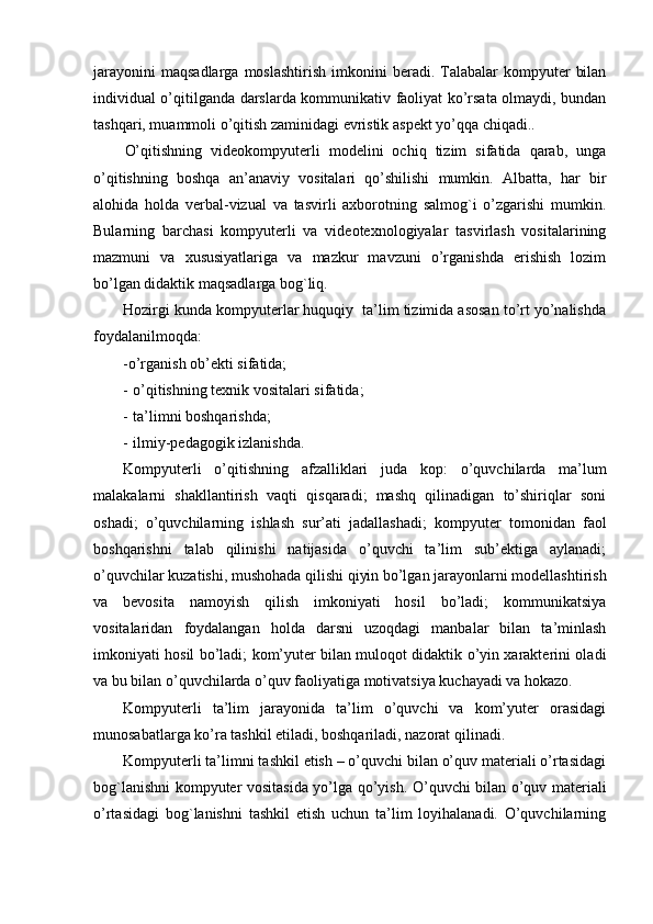 jarayonini  maqsadlarga  moslashtirish   imkonini   beradi.  Talabalar   kompyuter   bilan
individual o’qitilganda darslarda kommunikativ faoliyat ko’rsata olmaydi, bundan
tashqari, muammoli o’qitish zaminidagi evristik aspekt yo’qqa chiqadi..
O’qitishning   videokompyuterli   modelini   ochiq   tizim   sifatida   qarab,   unga
o’qitishning   boshqa   an’anaviy   vositalari   qo’shilishi   mumkin.   Albatta,   har   bir
alohida   holda   verbal-vizual   va   tasvirli   axborotning   salmog`i   o’zgarishi   mumkin.
Bularning   barchasi   kompyuterli   va   videotexnologiyalar   tasvirlash   vositalarining
mazmuni   va   xususiyatlariga   va   mazkur   mavzuni   o’rganishda   erishish   lozim
bo’lgan didaktik maqsadlarga bog`liq.
Hozirgi kunda kompyuterlar huquqiy  ta’lim tizimida asosan to’rt yo’nalishda
foydalanilmoqda: 
-o’rganish ob’ekti sifatida; 
- o’qitishning texnik vositalari sifatida; 
- ta’limni boshqarishda; 
- ilmiy- p edagogik izlanishda.
Kom p yuterli   o’qitishning   afzalliklari   juda   ko p :   o’quvchilarda   ma’lum
malakalarni   shakllantirish   vaqti   qisqaradi;   mashq   qilinadigan   to’shiriqlar   soni
oshadi;   o’quvchilarning   ishlash   sur’ati   jadallashadi;   kom p yuter   tomonidan   faol
boshqarishni   talab   qilinishi   natijasida   o’quvchi   ta’lim   sub’ektiga   aylanadi;
o’quvchilar kuzatishi, mushohada qilishi qiyin bo’lgan jarayonlarni modellashtirish
va   bevosita   namoyish   qilish   imkoniyati   hosil   bo’ladi;   kommunikatsiya
vositalaridan   foydalangan   holda   darsni   uzoqdagi   manbalar   bilan   ta’minlash
imkoniyati hosil bo’ladi; kom’yuter bilan muloqot didaktik o’yin xarakterini oladi
va bu bilan o’quvchilarda o’quv faoliyatiga motivatsiya kuchayadi va hokazo.
Kom p yuterli   ta’lim   jarayonida   ta’lim   o’quvchi   va   kom’yuter   orasidagi
munosabatlarga ko’ra tashkil etiladi, boshqariladi, nazorat qilinadi. 
Kom p yuterli ta’limni tashkil etish – o’quvchi bilan o’quv materiali o’rtasidagi
bog`lanishni kom p yuter vositasida yo’lga qo’yish.   O’quvchi bilan o’quv materiali
o’rtasidagi   bog`lanishni   tashkil   etish   uchun   ta’lim   loyihalanadi.   O’quvchilarning 