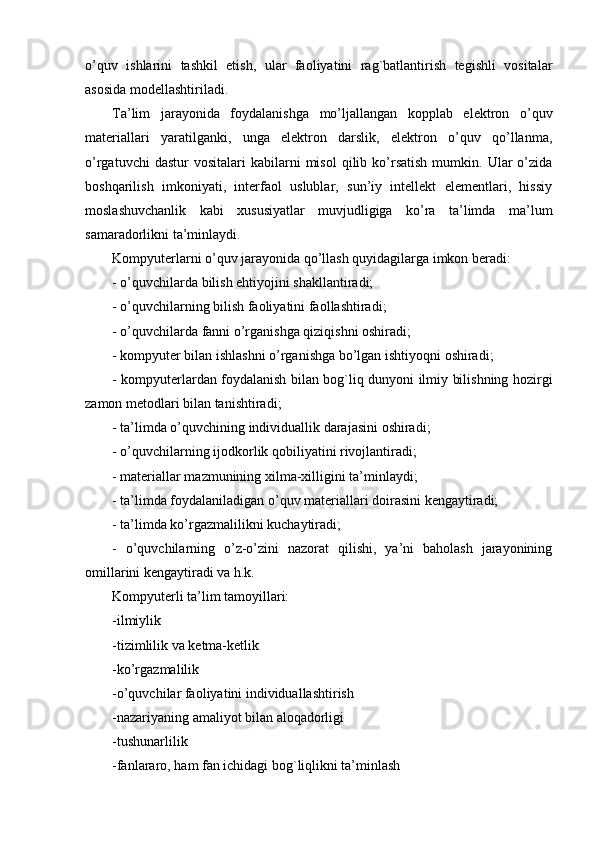 o’quv   ishlarini   tashkil   etish,   ular   faoliyatini   rag`batlantirish   tegishli   vositalar
asosida modellashtiriladi.
Ta’lim   jarayonida   foydalanishga   mo’ljallangan   kopplab   elektron   o’quv
materiallari   yaratilganki,   unga   elektron   darslik,   elektron   o’quv   qo’llanma,
o’rgatuvchi  dastur  vositalari  kabilarni  misol  qilib  ko’rsatish  mumkin.  Ular   o’zida
boshqarilish   imkoniyati,   interfaol   uslublar,   sun’iy   intellekt   elementlari,   hissiy
moslashuvchanlik   kabi   xususiyatlar   muvjudligiga   ko’ra   ta’limda   ma’lum
samaradorlikni ta’minlaydi.
Kompyuterlarni o’quv jarayonida qo’llash quyidagilarga imkon beradi: 
- o’quvchilarda bilish ehtiyojini shakllantiradi; 
- o’quvchilarning bilish faoliyatini faollashtiradi; 
- o’quvchilarda fanni o’rganishga qiziqishni oshiradi; 
- kompyuter bilan ishlashni o’rganishga bo’lgan ishtiyoqni oshiradi; 
- kompyuterlardan foydalanish bilan bog`liq dunyoni ilmiy bilishning hozirgi
zamon metodlari bilan tanishtiradi; 
- ta’limda o’quvchining individuallik darajasini oshiradi; 
- o’quvchilarning ijodkorlik qobiliyatini rivojlantiradi; 
- materiallar mazmunining xilma-xilligini ta’minlaydi; 
- ta’limda foydalaniladigan o’quv materiallari doirasini kengaytiradi; 
- ta’limda ko’rgazmalilikni kuchaytiradi; 
-   o’quvchilarning   o’z-o’zini   nazorat   qilishi,   ya’ni   baholash   jarayonining
omillarini kengaytiradi va h.k. 
Kompyuterli ta’lim tamoyillari:
-ilmiylik
-tizimlilik va ketma-ketlik
-ko’rgazmalilik
-o’quvchilar faoliyatini individuallashtirish
-nazariyaning amaliyot bilan aloqadorligi
-tushunarlilik
-fanlararo, ham fan ichidagi bog`liqlikni ta’minlash 