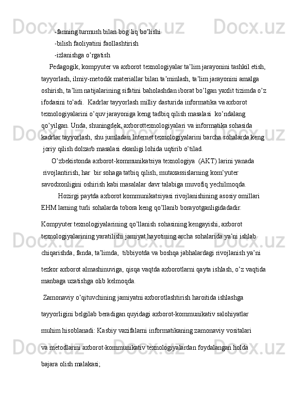 -fanning turmush bilan bog`liq bo’lishi
-bilish faoliyatini faollashtirish
-izlanishga o’rgatish
       Pedagogik, kompyuter va axborot texnologiyalar ta’lim jarayonini tashkil etish, 
tayyorlash, ilmiy-metodik materiallar bilan ta’minlash, ta’lim jarayonini amalga 
oshirish, ta’lim natijalarining sifatini baholashdan iborat bo’lgan yaxlit tizimda o’z 
ifodasini to’adi.   Kadrlar   tayyorlash   milliy   dasturida   informatika   va   axborot    
texnologiyalarini   o’quv jarayoniga   keng   tadbiq qilish   masalasi    ko’ndalang 
qo’yilgan.   Unda,   shuningdek,   axborottexnologiyalari va   informatika   sohasida    
kadrlar   tayyorlash,   shu   jumladan   Internet   texnologiyalarini   barcha   sohalarda   keng
  joriy   qilish   dolzarb   masalasi   ekanligi lohida   uqtirib   o’tilad.   
      O’zbekistonda   axborot-kommunikatsiya   texnologiya     (AKT)   larini   yanada
  rivojlantirish,   har     bir   sohaga   tatbiq   qilish,   mutaxassislarning   kom’yuter  
savodxonligini oshirish   kabi   masalalar   davr   talabiga   muvofiq   yechilmoqda.  
            Hozirgi paytda   axborot kommunikatsiyasi rivojlanishining   asosiy   omillari 
EHM   larning   turli sohalarda   tobora   keng   qo’llanib   borayotganligidadadir.  
Kompyuter   texnologiyalarining   qo’llanish   sohasining kengayishi,   axborot 
texnologiyalarining yaratilishi jamiyat   hayotining archa   sohalarida   ya’ni ishlab  
chiqarishda,   fanda,   ta’limda,    tibbiyotda   va   boshqa   jabhalardagi rivojlanish ya’ni  
tezkor   axborot   almashinuviga,   qisqa   vaqtda   axborotlarni   qayta   ishlash,   o’z   vaqtida  
manbaga   uzatishga   olib kelmoqda.  
  Zamonaviy   o’qituvchining jamiyatni axborotlashtirish haroitida   ishlashga  
tayyorligini   belgilab   beradigan   quyidagi   axborot-kommunikativ   salohiyatlar  
muhim   hisoblanadi:   Kasbiy   vazifalarni   informatikaning zamonaviy   vositalari  
va   metodlarini   axborot-kommunikativ   texnologiyalardan   foydalangan   holda  
bajara   olish malakasi;