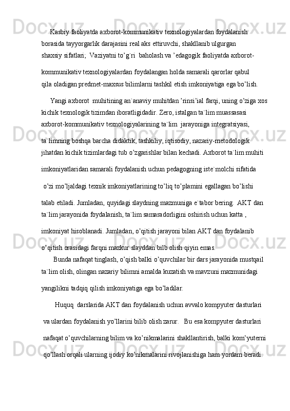 Kasbiy   faoliyatda   axborot-kommunikativ   texnologiyalardan   foydalanish 
borasida   tayyorgarlik darajasini real aks   ettiruvchi,   shakllanib ulgurgan 
shaxsiy   sifatlari;     Vaziyatni   to’g`ri    baholash   va   ’edagogik   faoliyatda   axborot-
kommunikativ   texnologiyalardan foydalangan holda   samarali qarorlar   qabul 
qila   oladigan   predmet-maxsus   bilimlarni tashkil etish imkoniyatiga   ega   bo’lish.  
      Yangi   axborot     muhitining an`anaviy   muhitdan   ’rinsi’ial farqi,   uning o’ziga   xos 
kichik texnologik   tizimdan   iboratligidadir.   Zero,   istalgan   ta`lim   muassasasi 
axborot-kommunikativ   texnologiyalarining   ta`lim     jarayoniga   integratsiyasi,  
ta`limning   boshqa   barcha   didaktik,   tashkiliy,   iqtisodiy,   nazariy-metodologik 
jihatdan kichik tizimlardagi   tub   o’zgarishlar   bilan kechadi.   Axborot ta`lim   muhiti  
imkoniyatlaridan samarali foydalanish   uchun pedagogning   iste`molchi   sifatida
  o’zi   mo’ljaldagi   texnik   imkoniyatlarining to’liq to’plamini egallagan bo’lishi  
talab etiladi.   Jumladan,   quyidagi   slaydning mazmuniga   e`tabor   bering.     AKT   dan 
ta`lim   jarayonida   foydalanish,   ta`lim   samaradorligini   oshirish uchun   katta   ,
imkoniyat   hisoblanadi.   Jumladan,   o’qitish jarayoni   bilan AKT   dan   foydalanib  
o’qitish   orasidagi   farqni mazkur   slayddan   bilb   olish qiyin   emas.  
       Bunda   nafaqat   tinglash,   o’qish balki   o’quvchilar   bir   dars   jarayonida   mustqail 
ta`lim   olish,   olingan   nazariy   bilimni amalda   kuzatish va   mavzuni   mazmunidagi  
yangilikni   tadqiq qilish imkoniyatiga   ega   bo’ladilar.    
        Huquq    darslarida   AKT   dan foydalanish   uchun avvalo   kompyuter dasturlari
  va   ulardan   foydalanish   yo’llarini bilib   olish zarur.     Bu   esa   kompyuter   dasturlari
  nafaqat   o’quvchilarning   bilim   va   ko’nikmalarini   shakllantirish,   balki   kom’yuterni
 qo’llash orqali ularning   ijodiy   ko’nikmalarini rivojlanishiga   ham   yordam   beradi.