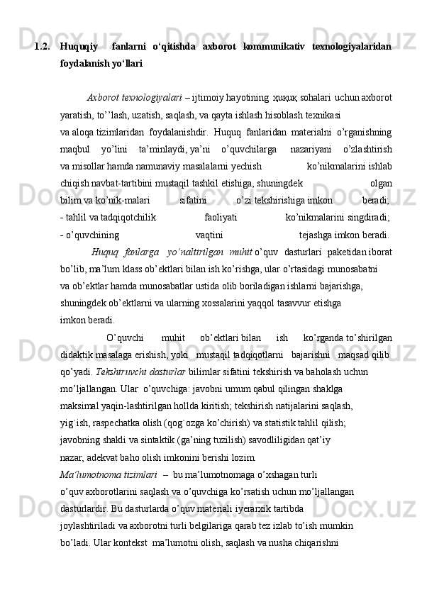 1.2. Huquqiy     fanlarni   o‘qitishda   axborot   kommunikativ   texnologiyalaridan
foydalanish yo‘llari
              Axborot   texnologiyalari   –   ijtimoiy   hayotining   ҳuқuқ   sohalari   uchun   axborot
yaratish,   to’’lash,   uzatish,   saqlash,   va   qayta   ishlash   hisoblash   texnikasi
va   aloqa   tizimlaridan   foydalanishdir.   Huquq   fanlaridan   materialni   o’rganishning
maqbul   yo’lini   ta’minlaydi,   ya’ni   o’quvchilarga     nazariyani   o’zlashtirish
va   misollar   hamda   namunaviy   masalalarni   yechish   ko’nikmalarini   ishlab
chiqish   navbat-tartibini   mustaqil   tashkil   etishiga,   shuningdek   olgan
bilim   va   ko’nik-malari   sifatini   o’zi   tekshirishiga   imkon   beradi;  
-   tahlil   va   tadqiqotchilik   faoliyati   ko’nikmalarini   singdiradi;  
-   o’quvchining   vaqtini   tejashga   imkon   beradi.  
          Huquq   fanlarga     yo’naltirilgan   muhit   o’quv   dasturlari   paketidan   iborat
bo’lib,   ma’lum   klass   ob’ektlari   bilan ish ko’rishga,   ular   o’rtasidagi munosabatni  
va   ob’ektlar   hamda   munosabatlar   ustida   olib   boriladigan ishlarni   bajarishga,  
shuningdek   ob’ektlarni   va   ularning xossalarini   yaqqol   tasavvur   etishga  
imkon beradi.  
      O’quvchi     muhit   ob’ektlari   bilan   ish   ko’rganda   to’shirilgan
didaktik   masalaga   erishish,   yoki   mustaqil   tadqiqotlarni   bajarishni   maqsad   qilib  
qo’yadi.   Tekshiruvchi   dasturlar   bilimlar   sifatini   tekshirish   va   baholash   uchun  
mo’ljallangan. Ular     o’quvchiga: javobni   umum   qabul   qilingan shaklga  
maksimal yaqin-lashtirilgan   hollda   kiritish;   tekshirish   natijalarini   saqlash,  
yig`ish,   raspechatka   olish (qog`ozga   ko’chirish)   va   statistik tahlil   qilish;  
javobning   shakli va   sintaktik   (ga’ning tuzilish)   savodliligidan qat’iy  
nazar,   adekvat baho olish imkonini   berishi lozim .  
Ma’lumotnoma tizimlari     –     bu ma’lumotnomaga   o’xshagan   turli  
o’quv axborotlarini saqlash   va   o’quvchiga   ko’rsatish   uchun   mo’ljallangan  
dasturlardir.   Bu dasturlarda   o’quv   materiali   iyerarxik   tartibda  
joylashtiriladi   va   axborotni   turli   belgilariga   qarab   tez   izlab   to’ish mumkin  
bo’ladi.   Ular   kontekst    ma’lumotni olish,   saqlash   va   nusha   chiqarishni   