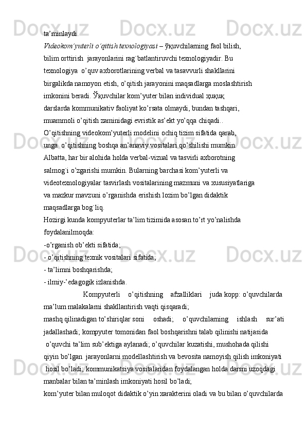 ta’minlaydi.    
Videokom’yuterli   o’qitish   texnologiyasi   –   ўқuvchi larning   faol bilish,  
bilim   orttirish     jarayonlarini rag`batlantiruvchi   texnologiyadir.   Bu  
texnologiya     o’quv   axborotlarining verbal va   tasavvurli shakllarini  
birgalikda   namoyon etish,   o’qitish jarayonini   maqsadlarga   moslashtirish  
imkonini   beradi.   Ўқuvchi lar   kom’yuter   bilan individual  ҳuқuқ
darslarda   kommunikativ faoliyat   ko’rsata   olmaydi,   bundan   tashqari,  
muammoli o’qitish zaminidagi evristik as’ekt yo’qqa   chiqadi..  
O’qitishning   videokom’yuterli   modelini   ochiq   tizim   sifatida   qarab,  
unga    o’qitishning   boshqa   an’anaviy   vositalari qo’shilishi mumkin.  
Albatta,   har   bir   alohida   holda   verbal-vizual   va   tasvirli   axborotning  
salmog`i o’zgarishi   mumkin.   Bularning   barchasi kom’yuterli   va  
videotexnologiyalar   tasvirlash   vositalarining   mazmuni va   xususiyatlariga  
va   mazkur   mavzuni   o’rganishda   erishish lozim   bo’lgan   didaktik  
maqsadlarga   bog`liq.  
Hozirgi   kunda   kompyuterlar   ta’lim   tizimida   asosan   to’rt yo’nalishda  
foydalanilmoqda:    
-o’rganish ob’ekti   sifatida;    
-   o’qitishning   texnik vositalari sifatida;    
-   ta’limni boshqarishda;    
-   ilmiy-’edagogik izlanishda.  
          Kompyuterli   o’qitishning   afzalliklari   juda   kopp:   o’quvchilarda  
ma’lum   malakalarni   shakllantirish   vaqti   qisqaradi;
mashq   qilinadigan   to’shiriqlar   soni   oshadi;   o’quvchilarning   ishlash   sur’ati
jadallashadi;   kompyuter   tomonidan faol   boshqarishni   talab   qilinishi   natijasida
  o’quvchi   ta’lim   sub’ektiga   aylanadi; o’quvchilar   kuzatishi,   mushohada   qilishi  
qiyin   bo’lgan  jarayonlarni   modellashtirish   va   bevosita   namoyish   qilish   imkoniyati
  hosil   bo’ladi;   kommunikatsiya   vositalaridan foydalangan   holda   darsni   uzoqdagi 
manbalar   bilan   ta’minlash imkoniyati   hosil bo’ladi;  
kom’yuter   bilan muloqot   didaktik o’yin xarakterini   oladi va   bu   bilan   o’quvchilarda 