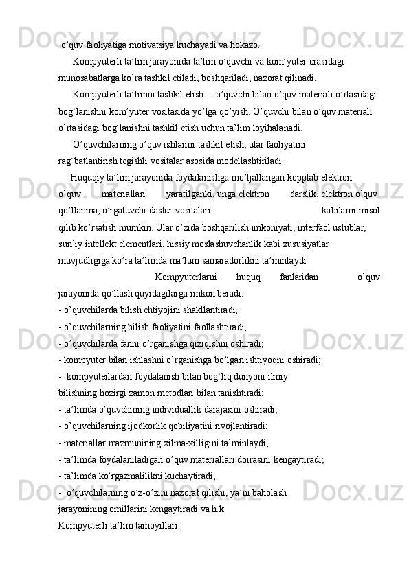   o’quv faoliyatiga   motivatsiya   kuchayadi va   hokazo.  
      Kompyuterli ta’lim   jarayonida   ta’lim   o’quvchi va   kom’yuter   orasidagi 
munosabatlarga   ko’ra   tashkil   etiladi,   boshqariladi,   nazorat   qilinadi.  
       Kompyuterli   ta’limni   tashkil   etish   –     o’quvchi   bilan   o’quv materiali   o’rtasidagi  
bog`lanishni kom’yuter   vositasida   yo’lga   qo’yish.   O’quvchi   bilan o’quv materiali  
o’rtasidagi bog`lanishni tashkil etish uchun ta’lim   loyihalanadi.  
      O’quvchilarning o’quv ishlarini tashkil etish,   ular   faoliyatini  
rag`batlantirish tegishli vositalar   asosida   modellashtiriladi.  
     Huquqiy  ta’lim   jarayonida   foydalanishga   mo’ljallangan ko pp lab elektron  
o’quv   materiallari   yaratilganki,   unga   elektron   darslik,   elektron   o’quv  
qo’llanma,   o’rgatuvchi   dastur   vositalari   kabilarni   misol
qilib   ko’rsatish   mumkin.   Ular   o’zida   boshqarilish   imkoniyati,   interfaol   uslublar,  
sun’iy   intellekt   elementlari,   hissiy   moslashuvchanlik   kabi xususiyatlar
muvjudligiga   ko’ra   ta’limda   ma’lum   samaradorlikni ta’minlaydi.  
          Kompyuterlarni   huquq   fanlaridan     o’quv
jarayonida   qo’llash   quyidagilarga   imkon   beradi:    
-   o’quvchilarda   bilish   ehtiyojini shakllantiradi;    
-   o’quvchilarning bilish faoliyatini faollashtiradi;    
-   o’quvchilarda   fanni o’rganishga   qiziqishni   oshiradi;    
-   kompyuter   bilan   ishlashni o’rganishga   bo’lgan ishtiyoqni oshiradi;    
-     kompyuterlardan   foydalanish bilan   bog`liq dunyoni   ilmiy  
bilishning hozirgi   zamon   metodlari bilan   tanishtiradi;    
-   ta’limda   o’quvchining   individuallik darajasini   oshiradi;    
-   o’quvchilarning ijodkorlik qobiliyatini rivojlantiradi;    
-   materiallar   mazmunining xilma-xilligini ta’minlaydi;    
-   ta’limda   foydalaniladigan o’quv materiallari doirasini   kengaytiradi;    
-   ta’limda   ko’rgazmalilikni kuchaytiradi;    
-     o’quvchilarning o’z-o’zini nazorat   qilishi,   ya’ni baholash  
jarayonining omillarini kengaytiradi   va   h.k.    
Kompyuterli ta’lim   tamoyillari:   