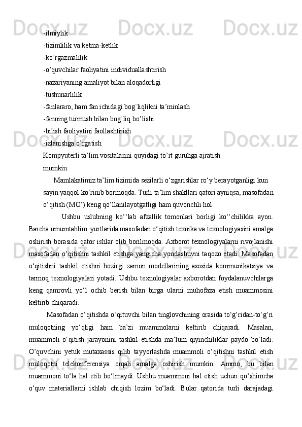 -ilmiylik  
-tizimlilik va   ketma-ketlik  
-ko’rgazmalilik  
-o’quvchilar   faoliyatini individuallashtirish  
-nazariyaning   amaliyot bilan aloqadorligi  
-tushunarlilik  
-fanlararo,   ham   fan ichidagi   bog`liqlikni   ta’minlash  
-fanning   turmush bilan   bog`liq bo’lishi  
-bilish   faoliyatini faollashtirish  
-izlanishga   o’rgatish  
Kompyuterli ta’lim   vositalarini quyidagi   to’rt guruhga   ajratish  
mumkin:  
        Mamlakatimiz ta’lim tizimida sezilarli o‘zgarishlar ro‘y berayotganligi kun 
sayin yaqqol ko‘rinib bormoqda. Turli ta’lim shakllari qatori ayniqsa, masofadan 
o‘qitish (MO‘) keng qo‘llanilayotgatligi ham quvonchli hol
        Ushbu   uslubning   ko‘‘lab   afzallik   tomonlari   borligi   ko‘‘chilikka   ayon.
Barcha umumtahlim  yurtlarida masofadan o‘qitish texnika va texnologiyasini amalga
oshirish borasida qator ishlar olib borilmoqda. Axborot texnologiyalarni rivojlanishi
masofadan o‘qitishni  tashkil etishga yangicha yondashuvni  taqozo etadi. Masofadan
o‘qitishni   tashkil   etishni   hozirgi   zamon   modellarining   asosida   kommunikatsiya   va
tarmoq   texnologiyalari   yotadi.   Ushbu   texnologiyalar   axborotdan   foydalanuvchilarga
keng   qamrovli   yo‘l   ochib   berish   bilan   birga   ularni   muhofaza   etish   muammosini
keltirib chiqaradi.
Masofadan o‘qitishda o‘qituvchi bilan tinglovchining orasida to‘g‘ridan-to‘g‘ri
muloqotning   yo‘qligi   ham   ba’zi   muammolarni   keltirib   chiqaradi.   Masalan,
muammoli   o‘qitish   jarayonini   tashkil   etishda   ma’lum   qiyinchiliklar   paydo   bo‘ladi.
O’qu vchini   yetuk   mutaxassis   qilib   tayyorlashda   muammoli   o‘qitishni   tashkil   etish
muloqotni   telekonferensiya   orqali   amalga   oshirish   mumkin.   Ammo,   bu   bilan
muammoni   to‘la  hal  etib  bo‘lmaydi.  Ushbu  muammoni  hal  etish   uchun  qo‘shimcha
o‘quv   materiallarni   ishlab   chiqish   lozim   bo‘ladi.   Bular   qatorida   turli   darajadagi