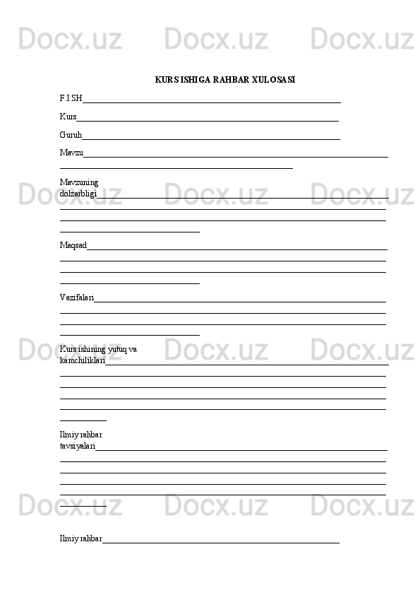 KURS ISHIGA  RAHBAR XULOSASI
F.I.SH_____________________________________________________________
Kurs______________________________________________________________
Guruh_____________________________________________________________
Mavzu________________________________________________________________________
_______________________________________________________
Mavzuning 
dolzarbligi_____________________________________________________________________
_____________________________________________________________________________
_____________________________________________________________________________
_________________________________
Maqsad_______________________________________________________________________
_____________________________________________________________________________
_____________________________________________________________________________
_________________________________
Vazifalari_____________________________________________________________________
_____________________________________________________________________________
_____________________________________________________________________________
_________________________________
Kurs ishining yutuq va 
kamchiliklari___________________________________________________________________
_____________________________________________________________________________
_____________________________________________________________________________
_____________________________________________________________________________
_____________________________________________________________________________
___________
Ilmiy rahbar 
tavsiyalari_____________________________________________________________________
_____________________________________________________________________________
_____________________________________________________________________________
_____________________________________________________________________________
_____________________________________________________________________________
___________
Ilmiy rahbar________________________________________________________ 