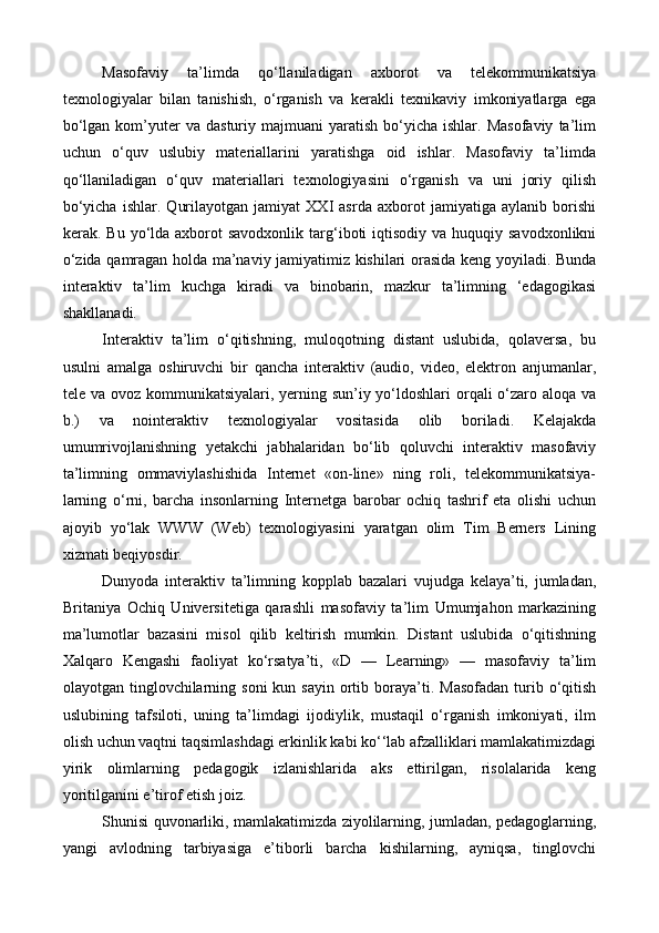 Masofaviy   ta’limda   qo‘llaniladigan   axborot   va   telekommunikatsiya
texnologiyalar   bilan   tanishish,   o‘rganish   va   kerakli   texnikaviy   imkoniyatlarga   ega
bo‘lgan  kom’yuter   va  dasturiy  majmuani   yaratish  bo‘yicha  ishlar.  Masofaviy   ta’lim
uchun   o‘quv   uslubiy   materiallarini   yaratishga   oid   ishlar.   Masofaviy   ta’limda
qo‘llaniladigan   o‘quv   materiallari   texnologiyasini   o‘rganish   va   uni   joriy   qilish
bo‘yicha   ishlar.   Qurilayotgan   jamiyat   XXI   asrda   axborot   jamiyatiga   aylanib   borishi
kerak. Bu  yo‘lda axborot  savodxonlik  targ‘iboti   iqtisodiy  va huquqiy  savodxonlikni
o‘zida qamragan holda ma’naviy jamiyatimiz kishilari orasida keng yoyiladi. Bunda
interaktiv   ta’lim   kuchga   kiradi   va   binobarin,   mazkur   ta’limning   ‘edagogikasi
shakllanadi.
Interaktiv   ta’lim   o‘qitishning,   muloqotning   distant   uslubida,   qolaversa,   bu
usulni   amalga   oshiruvchi   bir   qancha   interaktiv   (audio,   video,   elektron   anjumanlar,
tele va ovoz kommunikatsiyalari, yerning sun’iy yo‘ldoshlari  orqali o‘zaro aloqa va
b.)   va   nointeraktiv   texnologiyalar   vositasida   olib   boriladi.   Kelajakda
umumrivojlanishning   yetakchi   jabhalaridan   bo‘lib   qoluvchi   interaktiv   masofaviy
ta’limning   ommaviylashishida   Internet   «on-line»   ning   roli,   telekommunikatsiya-
larning   o‘rni,   barcha   insonlarning   Internetga   barobar   ochiq   tashrif   eta   olishi   uchun
ajoyib   yo‘lak   WWW   (Web)   texnologiyasini   yaratgan   olim   Tim   Berners   Lining
xizmati beqiyosdir.
Dunyoda   interaktiv   ta’limning   kopplab   bazalari   vujudga   kelaya’ti,   jumladan,
Britaniya   Ochiq   Universitetiga   qarashli   masofaviy   ta’lim   Umumjahon   markazining
ma’lumotlar   bazasini   misol   qilib   keltirish   mumkin.   Distant   uslubida   o‘qitishning
Xalqaro   Kengashi   faoliyat   ko‘rsatya’ti,   «D   —   Learning»   —   masofaviy   ta’lim
olayotgan tinglovchilarning soni  kun  sayin  ortib  boraya’ti.  Masofadan  turib o‘qitish
uslubining   tafsiloti,   uning   ta’limdagi   ijodiylik,   mustaqil   o‘rganish   imkoniyati,   ilm
olish uchun vaqtni taqsimlashdagi erkinlik kabi ko‘‘lab afzalliklari mamlakatimizdagi
yirik   olimlarning   pedagogik   izlanishlarida   aks   ettirilgan,   risolalarida   keng
yoritilganini e’tirof etish joiz.
Shunisi quvonarliki, mamlakatimizda ziyolilarning, jumladan, pedagoglarning,
yangi   avlodning   tarbiyasiga   e’tiborli   barcha   kishilarning,   ayniqsa,   tinglovchi