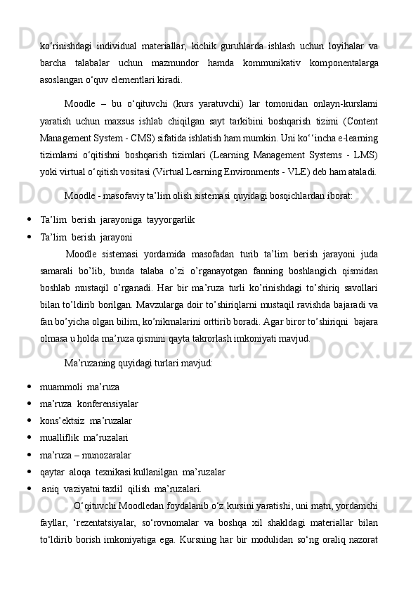 ko‘rinishdagi   individual   materiallar,   kichik   guruhlarda   ishlash   uchun   loyihalar   va
barcha   talabalar   uchun   mazmundor   hamda   kommunikativ   kom р onentalarga
asoslangan o‘quv elementlari kiradi.
Moodle   –   bu   o‘qituvchi   (kurs   yaratuvchi)   lar   tomonidan   onlayn-kurslarni
yaratish   uchun   maxsus   ishlab   chiqilgan   sayt   tarkibini   boshqarish   tizimi   (Content
Management System - CMS) sifatida ishlatish ham mumkin. Uni ko‘‘incha e-learning
tizimlarni   o‘qitishni   boshqarish   tizimlari   (Learning   Management   Systems   -   LMS)
yoki virtual o‘qitish vositasi (Virtual Learning Environments - VLE) deb ham ataladi.
Moodle - masofaviy ta’lim olish sistemasi quyidagi bosqichlardan iborat:
 Ta’lim  berish  jarayoniga  tayyorgarlik
 Ta’lim  berish  jarayoni 
Moodle   sistemasi   yordamida   masofadan   turib   ta’lim   berish   jarayoni   juda
samarali   bo’lib,   bunda   talaba   o’zi   o’rganayotgan   fanning   boshlangich   qismidan
boshlab   mustaqil   o’rganadi.   Har   bir   ma’ruza   turli   ko’rinishdagi   to’shiriq   savollari
bilan to’ldirib borilgan. Mavzularga doir to’shiriqlarni mustaqil ravishda bajaradi va
fan bo’yicha olgan bilim, ko’nikmalarini orttirib boradi. Agar biror to’shiriqni  bajara
olmasa u holda ma’ruza qismini qayta takrorlash imkoniyati mavjud. 
Ma’ruzaning quyidagi turlari mavjud:
 muammoli  ma’ruza 
 ma’ruza  konferensiyalar
 kons’ektsiz  ma’ruzalar
 mualliflik  ma’ruzalari
 ma’ruza – munozaralar
 qaytar  aloqa  texnikasi kullanilgan  ma’ruzalar
   aniq  vaziyatni taxlil  qilish  ma’ruzalari.
     O‘qituvchi Moodledan foydalanib o‘z kursini yaratishi, uni matn, yordamchi
fayllar,   ‘rezentatsiyalar,   so‘rovnomalar   va   boshqa   xil   shakldagi   materiallar   bilan
to‘ldirib   borish   imkoniyatiga   ega.   Kursning   har   bir   modulidan   so‘ng   oraliq   nazorat 