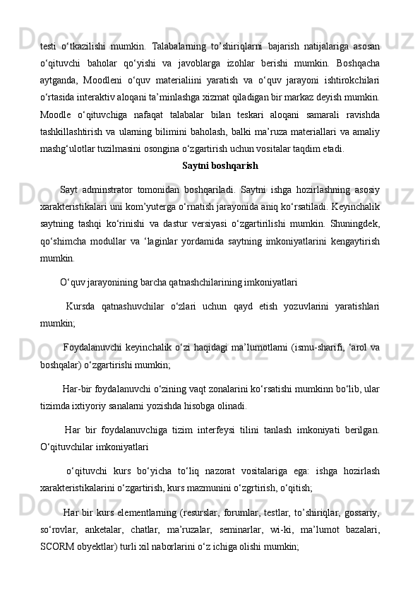 testi   o‘tkazilishi   mumkin.   Talabalarning   to’shiriqlarni   bajarish   natijalariga   asosan
o‘qituvchi   baholar   qo‘yishi   va   javoblarga   izohlar   berishi   mumkin.   Boshqacha
aytganda,   Moodleni   o‘quv   materialiini   yaratish   va   o‘quv   jarayoni   ishtirokchilari
o‘rtasida interaktiv aloqani ta’minlashga xizmat qiladigan bir markaz deyish mumkin.
Moodle   o‘qituvchiga   nafaqat   talabalar   bilan   teskari   aloqani   samarali   ravishda
tashkillashtirish   va   ularning   bilimini   baholash,   balki   ma’ruza   materiallari   va   amaliy
mashg‘ulotlar tuzilmasini osongina o‘zgartirish uchun vositalar taqdim etadi.
Saytni boshqarish
Sayt   adminstrator   tomonidan   boshqariladi.   Saytni   ishga   hozirlashning   asosiy
xarakteristikalari uni kom’yuterga o‘rnatish jarayonida aniq ko‘rsatiladi. Keyinchalik
saytning   tashqi   ko‘rinishi   va   dastur   versiyasi   o‘zgartirilishi   mumkin.   Shuningdek,
qo‘shimcha   modullar   va   ‘laginlar   yordamida   saytning   imkoniyatlarini   kengaytirish
mumkin. 
O‘quv jarayonining barcha qatnashchilarining imkoniyatlari
  Kursda   qatnashuvchilar   o‘zlari   uchun   qayd   etish   yozuvlarini   yaratishlari
mumkin;
  Foydalanuvchi   keyinchalik  o‘zi   haqidagi   ma’lumotlarni  (ismu-sharifi,  ‘arol  va
boshqalar) o‘zgartirishi mumkin;
 Har-bir foydalanuvchi o‘zining vaqt zonalarini ko‘rsatishi mumkinn bo‘lib, ular
tizimda ixtiyoriy sanalarni yozishda hisobga olinadi.
  Har   bir   foydalanuvchiga   tizim   interfeysi   tilini   tanlash   imkoniyati   berilgan.
O‘qituvchilar imkoniyatlari
  o‘qituvchi   kurs   bo‘yicha   to‘liq   nazorat   vositalariga   ega:   ishga   hozirlash
xarakteristikalarini o‘zgartirish, kurs mazmunini o‘zgrtirish, o‘qitish; 
  Har   bir   kurs   elementlarning   (resurslar,   forumlar,   testlar,   to’shiriqlar,   gossariy,
so‘rovlar,   anketalar,   chatlar,   ma’ruzalar,   seminarlar,   wi-ki,   ma’lumot   bazalari,
SCORM obyektlar) turli xil naborlarini o‘z ichiga olishi mumkin; 