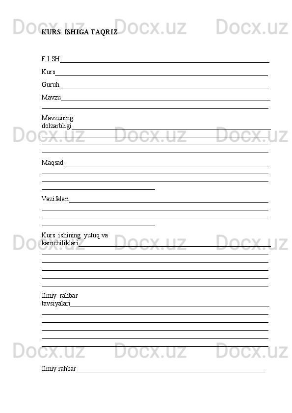 KURS  ISHIGA TAQRIZ
F.I.SH_____________________________________________________________
Kurs______________________________________________________________
Guruh_____________________________________________________________
Mavzu_____________________________________________________________
__________________________________________________________________
Mavzuning  
dolzarbligi__________________________________________________________
__________________________________________________________________
__________________________________________________________________
__________________________________________________________________
Maqsad____________________________________________________________
__________________________________________________________________
__________________________________________________________________
_________________________________
Vazifalari__________________________________________________________
__________________________________________________________________
__________________________________________________________________
_________________________________
Kurs  ishining  yutuq va  
kamchiliklari________________________________________________________
__________________________________________________________________
__________________________________________________________________
__________________________________________________________________
__________________________________________________________________
__________________________________________________________________
Ilmiy  rahbar  
tavsiyalari__________________________________________________________
__________________________________________________________________
__________________________________________________________________
__________________________________________________________________
__________________________________________________________________
__________________________________________________________________
Ilmiy rahbar_______________________________________________________ 