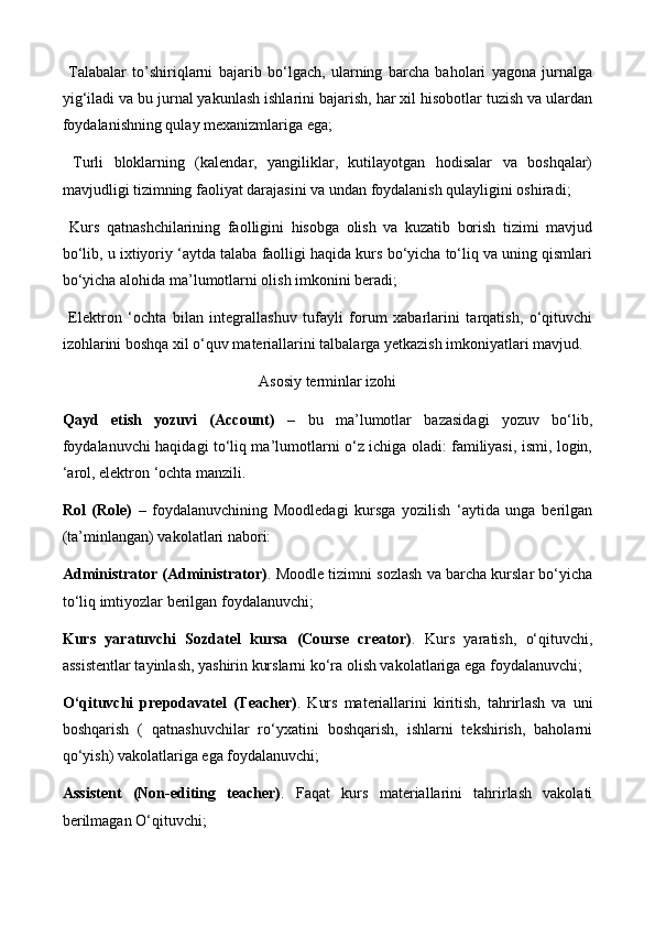   Talabalar   to’shiriqlarni   bajarib   bo‘lgach,   ularning   barcha   baholari   yagona   jurnalga
yig‘iladi va bu jurnal yakunlash ishlarini bajarish, har xil hisobotlar tuzish va ulardan
foydalanishning qulay mexanizmlariga ega;
  Turli   bloklarning   (kalendar,   yangiliklar,   kutilayotgan   hodisalar   va   boshqalar)
mavjudligi tizimning faoliyat darajasini va undan foydalanish qulayligini oshiradi;
  Kurs   qatnashchilarining   faolligini   hisobga   olish   va   kuzatib   borish   tizimi   mavjud
bo‘lib, u ixtiyoriy ‘aytda talaba faolligi haqida kurs bo‘yicha to‘liq va uning qismlari
bo‘yicha alohida ma’lumotlarni olish imkonini beradi;
  Elektron   ‘ochta   bilan   integrallashuv   tufayli   forum   xabarlarini   tarqatish,   o‘qituvchi
izohlarini boshqa xil o‘quv materiallarini talbalarga yetkazish imkoniyatlari mavjud.
Asosiy terminlar izohi
Qayd   etish   yozuvi   (Account)   –   bu   ma’lumotlar   bazasidagi   yozuv   bo‘lib,
foydalanuvchi haqidagi to‘liq ma’lumotlarni o‘z ichiga oladi: familiyasi, ismi, login,
‘arol, elektron ‘ochta manzili.
Rol   (Role)   –   foydalanuvchining   Moodledagi   kursga   yozilish   ‘aytida   unga   berilgan
(ta’minlangan) vakolatlari nabori:
Administrator (Administrator) . Moodle tizimni sozlash va barcha kurslar bo‘yicha
to‘liq imtiyozlar berilgan foydalanuvchi; 
Kurs   yaratuvchi   Sozdatel   kursa   (Course   creator) .   Kurs   yaratish,   o‘qituvchi,
assistentlar tayinlash, yashirin kurslarni ko‘ra olish vakolatlariga ega foydalanuvchi;
O‘qituvchi   р re р odavatel   (Teacher) .   Kurs   materiallarini   kiritish,   tahrirlash   va   uni
boshqarish   (   qatnashuvchilar   ro‘yxatini   boshqarish,   ishlarni   tekshirish,   baholarni
qo‘yish) vakolatlariga ega foydalanuvchi;
Assistent   (Non-editing   teacher) .   Faqat   kurs   materiallarini   tahrirlash   vakolati
berilmagan O‘qituvchi; 