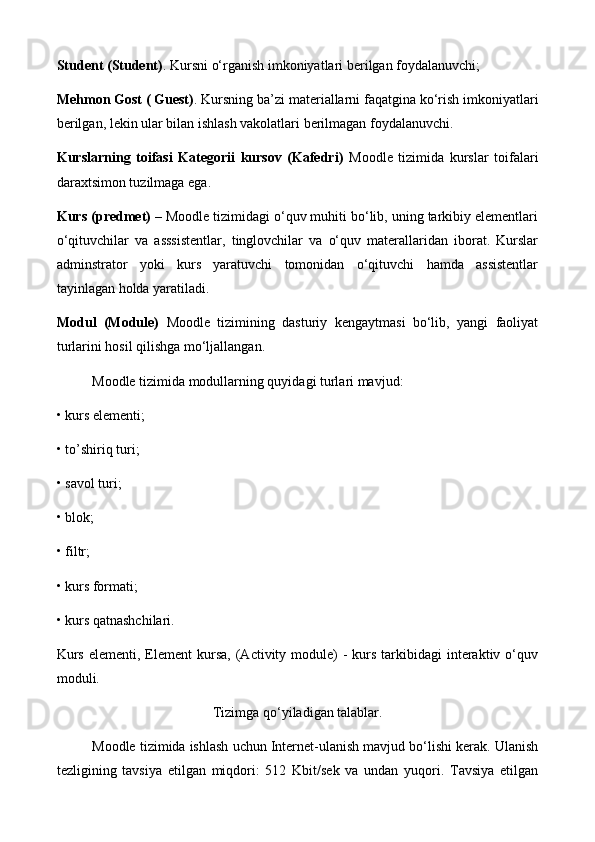 Student (Student) . Kursni o‘rganish imkoniyatlari berilgan foydalanuvchi;
Mehmon Gost ( Guest) . Kursning ba’zi materiallarni faqatgina ko‘rish imkoniyatlari
berilgan, lekin ular bilan ishlash vakolatlari berilmagan foydalanuvchi. 
Kurslarning   toifasi   Kategorii   kursov   (Kafedri)   Moodle   tizimida   kurslar   toifalari
daraxtsimon tuzilmaga ega.
Kurs ( р redmet)  – Moodle tizimidagi o‘quv muhiti bo‘lib, uning tarkibiy elementlari
o‘qituvchilar   va   asssistentlar,   tinglovchilar   va   o‘quv   materallaridan   iborat.   Kurslar
adminstrator   yoki   kurs   yaratuvchi   tomonidan   o‘qituvchi   hamda   assistentlar
tayinlagan holda yaratiladi. 
Modul   (Module)   Moodle   tizimining   dasturiy   kengaytmasi   bo‘lib,   yangi   faoliyat
turlarini hosil qilishga mo‘ljallangan. 
Moodle tizimida modullarning quyidagi turlari mavjud:
• kurs elementi; 
• to’shiriq turi; 
• savol turi; 
• blok; 
• filtr; 
• kurs formati; 
• kurs qatnashchilari. 
Kurs  elementi,  Element  kursa,  (Activity  module)  -  kurs  tarkibidagi   interaktiv  o‘quv
moduli.
Tizimga qo‘yiladigan talablar.
Moodle tizimida ishlash uchun Internet-ulanish mavjud bo‘lishi kerak. Ulanish
tezligining   tavsiya   etilgan   miqdori:   512   Kbit/sek   va   undan   yuqori.   Tavsiya   etilgan 