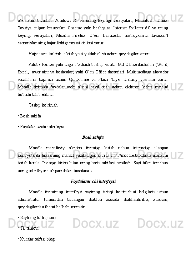 o’eratsion   tizimlar:   Windows   X’   va   uning   keyingi   versiyalari,   Macintosh,   Linux.
Tavsiya   etilgan   brauzerlar:   Chrome   yoki   boshqalar:   Internet   Ex’lorer   6.0   va   uning
keyingi   versiyalari,   Mozilla   Firefox,   O’era.   Brauzerlar   nastroykasida   Javascri’t
ssenariylarining bajarilishiga ruxsat etilishi zarur. 
Hujjatlarni ko’rish, o’qish yoki yuklab olish uchun quyidagilar zarur: 
Adobe Reader yoki unga o‘xshash boshqa vosita, MS Office dasturlari (Word,
Excel, ‘ower’oint va boshqalar) yoki O’en Office dasturlari. Multimediaga aloqador
vazifalarni   bajarish   uchun   QuickTime   va   Flash   ‘layer   dasturiy   vositalar   zarur.
Moodle   tizimida   foydalanuvchi   o‘zini   qayd   etish   uchun   elektron   ‘ochta   mavjud
bo‘lishi talab etiladi.
Tashqi ko‘rinish 
• Bosh sahifa 
• Foydalanuvchi interfeysi
Bosh sahifa
Moodle   masofaviy   o‘qitish   tizimiga   kirish   uchun   internetga   ulangan
kom’yuterda   brazerning   manzil   yoziladigan   satrida   htt’://moodle.buxdu.uz   manzilni
terish   kerak.   Tizimga   kirish   bilan   uning   bosh   sahifasi   ochiladi.   Sayt   bilan   tanishuv
uning interfeysini o‘rganishdan boshlanadi.
Foydalanuvchi interfeysi
Moodle   tizimining   interfeysi   saytning   tashqi   ko‘rinishini   belgilash   uchun
adminstrator   tomonidan   tanlangan   shablon   asosida   shakllantirilib,   xususan,
quyidagilardan iborat bo‘lishi mumkin: 
• Saytning to‘liq nomi 
• Til tanlovi 
• Kurslar toifasi blogi  