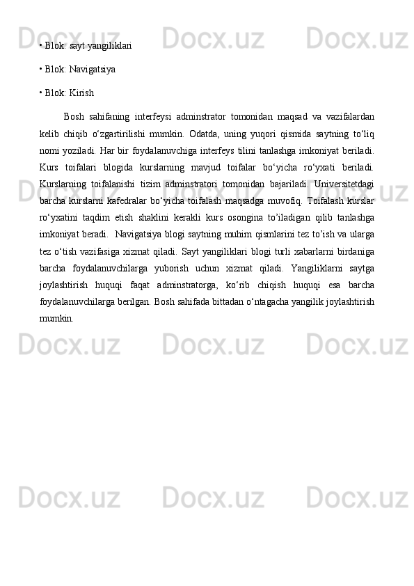 • Blok: sayt yangiliklari 
• Blok: Navigatsiya 
• Blok: Kirish 
Bosh   sahifaning   interfeysi   adminstrator   tomonidan   maqsad   va   vazifalardan
kelib   chiqib   o‘zgartirilishi   mumkin.   Odatda,   uning   yuqori   qismida   saytning   to‘liq
nomi yoziladi. Har bir  foydalanuvchiga interfeys tilini tanlashga imkoniyat  beriladi.
Kurs   toifalari   blogida   kurslarning   mavjud   toifalar   bo‘yicha   ro‘yxati   beriladi.
Kurslarning   toifalanishi   tizim   adminstratori   tomonidan   bajariladi.   Universitetdagi
barcha   kurslarni   kafedralar   bo‘yicha   toifalash   maqsadga   muvofiq.   Toifalash   kurslar
ro‘yxatini   taqdim   etish   shaklini   kerakli   kurs   osongina   to’iladigan   qilib   tanlashga
imkoniyat beradi.   Navigatsiya blogi saytning muhim qismlarini tez to’ish va ularga
tez   o‘tish   vazifasiga   xizmat   qiladi.   Sayt   yangiliklari   blogi   turli   xabarlarni   birdaniga
barcha   foydalanuvchilarga   yuborish   uchun   xizmat   qiladi.   Yangiliklarni   saytga
joylashtirish   huquqi   faqat   adminstratorga,   ko‘rib   chiqish   huquqi   esa   barcha
foydalanuvchilarga berilgan. Bosh sahifada bittadan o‘ntagacha yangilik joylashtirish
mumkin.  