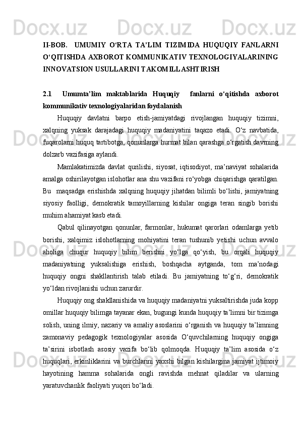 II-BOB.     UMUMIY   O‘RTA   TA’LIM   TIZIMIDA   HUQUQIY   FANLARNI
O‘QITISHDA AXBOROT KOMMUNIKATIV TEXNOLOGIYALARINING
INNOVATSION USULLARINI TAKOMILLASHTIRISH 
2.1     Umumta’lim   maktablarida   Huquqiy     fanlarni   o‘qitishda   axborot
kommunikativ texnologiyalaridan foydalanish
Huquqiy   davlatni   barpo   etish-jamiyatdagi   rivojlangan   huquqiy   tizimni,
xalqning   yuksak   darajadagi   huquqiy   madaniyatini   taqazo   etadi.   O‘z   navbatida,
fuqarolarni huquq tartibotga, qonunlarga hurmat bilan qarashga o‘rgatish davrning
dolzarb vazifasiga aylandi.
Mamlakatimizda   davlat   qurilishi,   siyosat,   iqtisodiyot,   ma’naviyat   sohalarida
amalga oshirilayotgan islohotlar ana shu vazifani ro‘yobga chiqarishga qaratilgan.
Bu     maqsadga   erishishda   xalqning   huquqiy   jihatdan   bilimli   bo‘lishi,   jamiyatning
siyosiy   faolligi,   demokratik   tamoyillarning   kishilar   ongiga   teran   singib   borishi
muhim ahamiyat kasb etadi.
Qabul   qilinayotgan   qonunlar,   farmonlar,   hukumat   qarorlari   odamlarga   yetib
borishi,   xalqimiz   islohotlarning   mohiyatini   teran   tushunib   yetishi   uchun   avvalo
aholiga   chuqur   huquqiy   bilim   berishni   yo‘lga   qo‘yish,   bu   orqali   huquqiy
madaniyatning   yuksalishiga   erishish,   boshqacha   aytganda,   tom   ma’nodagi
huquqiy   ongni   shakllantirish   talab   etiladi.   Bu   jamiyatning   to‘g‘ri,   demokratik
yo‘ldan rivojlanishi uchun zarurdir.
Huquqiy ong shakllanishida va huquqiy madaniyatni yuksaltirishda juda kopp
omillar huquqiy bilimga tayanar ekan, bugungi kunda huquqiy ta’limni bir tizimga
solish,   uning  ilmiy,  nazariy  va  amaliy  asoslarini  o‘rganish   va  huquqiy  ta’limning
zamonaviy   pedagogik   texnologiyalar   asosida   O‘quvchilarning   huquqiy   ongiga
ta’sirini   isbotlash   asosiy   vazifa   bo‘lib   qolmoqda.   Huquqiy   ta’lim   asosida   o‘z
huquqlari, erkinliklarini va burchlarini  yaxshi  bilgan kishilargina jamiyat ijtimoiy
hayotining   hamma   sohalarida   ongli   ravishda   mehnat   qiladilar   va   ularning
yaratuvchanlik faoliyati yuqori bo‘ladi. 