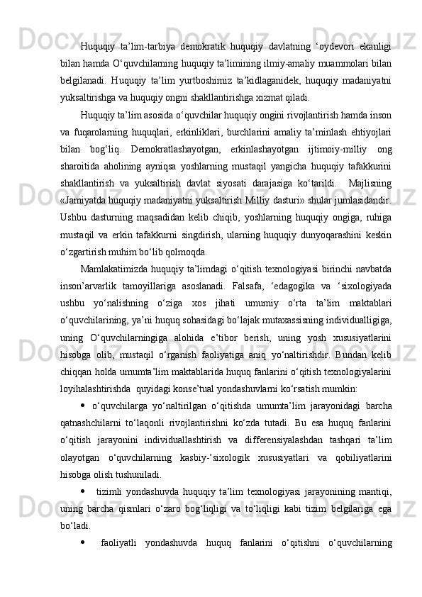 Huquqiy   ta’lim-tarbiya   demokratik   huquqiy   davlatning   ‘oydevori   ekanligi
bilan hamda O‘quvchilarning huquqiy ta’limining ilmiy-amaliy muammolari bilan
belgilanadi.   Huquqiy   ta’lim   yurtboshimiz   ta’kidlaganidek,   huquqiy   madaniyatni
yuksaltirishga va huquqiy ongni shakllantirishga xizmat qiladi.
Huquqiy ta’lim asosida o‘quvchilar huquqiy ongini rivojlantirish hamda inson
va   fuqarolarning   huquqlari,   erkinliklari,   burchlarini   amaliy   ta’minlash   ehtiyojlari
bilan   bog‘liq.   Demokratlashayotgan,   erkinlashayotgan   ijtimoiy-milliy   ong
sharoitida   aholining   ayniqsa   yoshlarning   mustaqil   yangicha   huquqiy   tafakkurini
shakllantirish   va   yuksaltirish   davlat   siyosati   darajasiga   ko‘tarildi.     Majlisning
«Jamiyatda huquqiy madaniyatni yuksaltirish Milliy dasturi» shular jumlasidandir.
Ushbu   dasturning   maqsadidan   kelib   chiqib,   yoshlarning   huquqiy   ongiga,   ruhiga
mustaqil   va   erkin   tafakkurni   singdirish,   ularning   huquqiy   dunyoqarashini   keskin
o‘zgartirish muhim bo‘lib qolmoqda. 
Mamlakatimizda huquqiy ta’limdagi  o‘qitish texnologiyasi  birinchi navbatda
inson’arvarlik   tamoyillariga   asoslanadi.   Falsafa,   ‘edagogika   va   ‘sixologiyada
ushbu   yo‘nalishning   o‘ziga   xos   jihati   umumiy   o‘rta   ta’lim   maktablari
o‘quvchilarining, ya’ni huquq sohasidagi bo‘lajak mutaxassisning individualligiga,
uning   O‘quvchilarningiga   alohida   e’tibor   berish,   uning   yosh   xususiyatlarini
hisobga   olib,   mustaqil   o‘rganish   faoliyatiga   aniq   yo‘naltirishdir.   Bundan   kelib
chiqqan holda umumta’lim maktablarida huquq fanlarini o‘qitish texnologiyalarini
loyihalashtirishda  quyidagi konse’tual yondashuvlarni ko‘rsatish mumkin:
 o‘quvchilarga   yo‘naltirilgan   o‘qitishda   umumta’lim   jarayonidagi   barcha
qatnashchilarni   to‘laqonli   rivojlantirishni   ko‘zda   tutadi.   Bu   esa   huquq   fanlarini
o‘qitish   jarayonini   individuallashtirish   va   differensiyalashdan   tashqari   ta’lim
olayotgan   o‘quvchilarning   kasbiy-’sixologik   xususiyatlari   va   qobiliyatlarini
hisobga olish tushuniladi.
   tizimli   yondashuvda   huquqiy   t a’lim   texnologiyasi   jarayonining   mantiqi,
uning   barcha   qismlari   o‘zaro   bog‘liqligi   va   to‘liqligi   kabi   tizim   belgilariga   ega
bo‘ladi.
   faoliyatli   yondashuvda   huquq   fanlarini   o‘ qitishni   o‘quvchilarning 