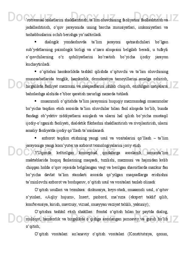 ‘rotsessual xislatlarini shakllantirish, ta’lim oluvchining faoliyatini faollashtirish va
jadallashtirish,   o‘quv   jarayonida   uning   barcha   xususiyatlari,   imkoniyatlari   va
tashabbuslarini ochib berishga yo‘naltiriladi.
   dialogik   yondashuvda   t a’lim   jarayoni   qatnashchilari   bo‘lgan
sub’yektlarning   psixologik   birligi   va   o‘zaro   aloqasini   belgilab   beradi,   u   tufayli
o‘quvchilarning   o‘z   qobiliyatlarini   ko‘rsatish   bo‘yicha   ijodiy   jarayon
kuchaytiriladi.
 o‘qitishni   hamkorlikda   tashkil   qilishda   o‘ qituvchi   va   ta’lim   oluvchining
munosabatlarida   tenglik,   hamkorlik,   demokratiya   tamoyillarini   amalga   oshirish,
birgalikda   faoliyat   mazmuni   va   maqsadlarini   ishlab   chiqish,   erishilgan   natijalarni
baholashga alohida e’tibor qaratish zarurligi nazarda tutiladi.
   muammoli o‘qitishda   ta’lim jarayonini huquqiy mazmundagi muammolar
bo‘yicha   taqdim   etish   asosida   ta’lim   oluvchilar   bilan   faol   aloqada   bo‘lib,   bunda
fandagi   ob’yektiv   ziddiyatlarni   aniqlash   va   ularni   hal   qilish   bo‘yicha   mustaqil
ijodiy-o‘rganish faoliyati, dialektik fikrlashni shakllantirish va rivojlantirish, ularni
amaliy faoliyatda ijodiy qo‘llash ta’minlanadi. 
   axborot   taqdim   etishning   yangi   usul   va   vositalarini   qo‘llash   –   ta’lim
jarayoniga yangi kom’yuter va axborot texnologiyalarini joriy etish.
YUqorida   keltirilgan   konseptual   qoidalarga   asoslanib,   umumta’lim
maktablarida   huquq   fanlarining   maqsadi,   tuzilishi,   mazmuni   va   hajmidan   kelib
chiqqan holda o‘quv rejasida belgilangan vaqt va berilgan sharoitlarda mazkur fan
bo‘yicha   davlat   ta’lim   standarti   asosida   qo‘yilgan   maqsadlarga   erishishni
ta’minlovchi axborot va boshqaruv, o‘qitish usul va vositalari tanlab olinadi:
O‘qitish usullari va texnikasi:   diskussiya,  keys-stadi, muaamoli  usul, o‘qituv
o‘yinlari,   «Aqliy   hujum»,   Insert,   pinbord,   ma’ruza   (ekspert   taklif   qilib,
konferensiya, kirish, mavzuiy, vizual, muayyan vaziyat tahlili, yakuniy);
O‘qitishni   tashkil   etish   shakllari:   frontal   o‘qitish   bilan   bir   paytda   dialog,
muloqot,   hamkorlik   va   birgalikda   o‘qishga   asoslangan   jamoaviy   va   guruh   bo‘lib
o‘qitish;
O‘qitish   vositalari:   an’anaviy   o‘qitish   vositalari   (Konstitutsiya,   qonun, 