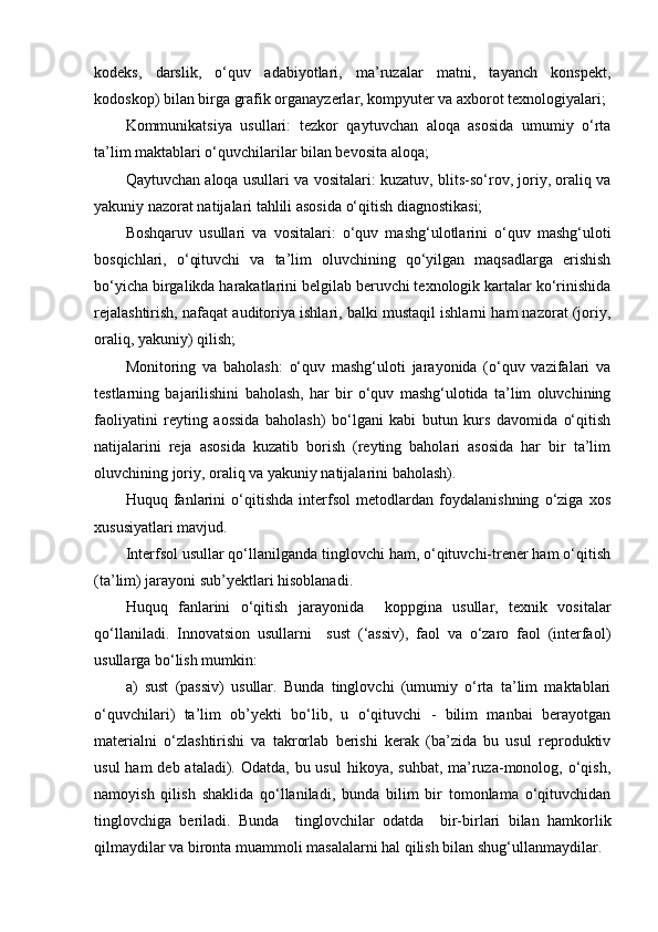 kodeks,   darslik,   o‘quv   adabiyotlari,   ma’ruzalar   matni,   tayanch   konspekt,
kodoskop) bilan birga grafik organayzerlar, kompyuter va axborot texnologiyalari;
Kommunikatsiya   usullari:   tezkor   qaytuvchan   aloqa   asosida   umumiy   o‘rta
ta’lim maktablari o‘quvchilarilar bilan bevosita aloqa;
Qaytuvchan aloqa usullari va vositalari:  kuzatuv, blits-so‘rov, joriy, oraliq va
yakuniy nazorat natijalari tahlili asosida o‘qitish diagnostikasi;
Boshqaruv   usullari   va   vositalari:   o‘quv   mashg‘ulotlarini   o‘quv   mashg‘uloti
bosqichlari,   o‘qituvchi   va   ta’lim   oluvchining   qo‘yilgan   maqsadlarga   erishish
bo‘yicha birgalikda harakatlarini belgilab beruvchi texnologik kartalar ko‘rinishida
rejalashtirish, nafaqat auditoriya ishlari, balki mustaqil ishlarni ham nazorat (joriy,
oraliq, yakuniy) qilish;
Monitoring   va   baholash:   o‘quv   mashg‘uloti   jarayonida   (o‘quv   vazifalari   va
testlarning   bajarilishini   baholash,   har   bir   o‘quv   mashg‘ulotida   ta’lim   oluvchining
faoliyatini   reyting   aossida   baholash)   bo‘lgani   kabi   butun   kurs   davomida   o‘qitish
natijalarini   reja   asosida   kuzatib   borish   (reyting   baholari   asosida   har   bir   ta’lim
oluvchining joriy, oraliq va yakuniy natijalarini baholash).
Huquq   fanlarini   o‘qitishda   interfsol   metodlardan   foydalanishning   o‘ziga   xos
xususiyatlari mavjud.   
Interfsol usullar qo‘llanilganda tinglovchi ham, o‘qituvchi-trener ham o‘qitish
(ta’lim) jarayoni sub’yektlari hisoblanadi.
Huquq   fanlarini   o‘qitish   jarayonida     ko pp gina   usullar,   texnik   vositalar
qo‘llaniladi.   Innovatsion   usullarni     sust   (‘assiv),   faol   va   o‘zaro   faol   (interfaol)
usullarga bo‘lish mumkin:
a)   sust   (passiv)   usullar.   Bunda   tinglovchi   (umumiy   o‘rta   ta’lim   maktablari
o‘quvchilari)   ta’lim   ob’yekti   bo‘lib,   u   o‘qituvchi   -   bilim   manbai   berayotgan
materialni   o‘zlashtirishi   va   takrorlab   berishi   kerak   (ba’zida   bu   usul   reproduktiv
usul  ham  deb ataladi). Odatda,  bu usul  hikoya, suhbat,  ma’ruza-monolog, o‘qish,
namoyish   qilish   shaklida   qo‘llaniladi,   bunda   bilim   bir   tomonlama   o‘qituvchidan
tinglovchiga   beriladi.   Bunda     tinglovchilar   odatda     bir-birlari   bilan   hamkorlik
qilmaydilar va bironta muammoli masalalarni hal qilish bilan shug‘ullanmaydilar.  