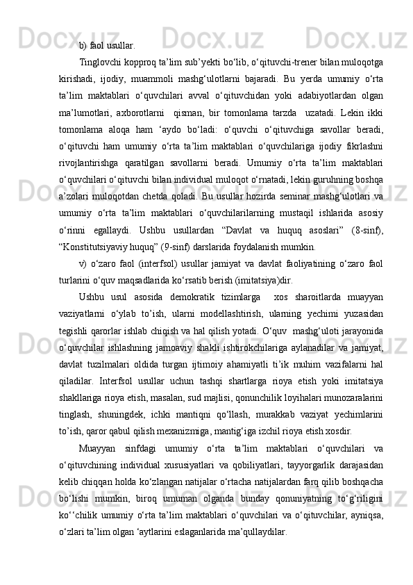 b) faol usullar.
Tinglovchi kopproq ta’lim sub’yekti bo‘lib, o‘qituvchi-trener bilan muloqotga
kirishadi,   ijodiy,   muammoli   mashg‘ulotlarni   bajaradi.   Bu   yerda   umumiy   o‘rta
ta’lim   maktablari   o‘quvchilari   avval   o‘qituvchidan   yoki   adabiyotlardan   olgan
ma’lumotlari,   axborotlarni     qisman,   bir   tomonlama   tarzda     uzatadi.   Lekin   ikki
tomonlama   aloqa   ham   ‘aydo   bo‘ladi:   o‘quvchi   o‘qituvchiga   savollar   beradi,
o‘qituvchi   ham   umumiy   o‘rta   ta’lim   maktablari   o‘quvchilariga   ijodiy   fikrlashni
rivojlantirishga   qaratilgan   savollarni   beradi.   Umumiy   o‘rta   ta’lim   maktablari
o‘quvchilari o‘qituvchi bilan individual muloqot o‘rnatadi, lekin guruhning boshqa
a’zolari   muloqotdan   chetda   qoladi.   Bu   usullar   hozirda   seminar   mashg‘ulotlari   va
umumiy   o‘rta   ta’lim   maktablari   o‘quvchilarilarning   mustaqil   ishlarida   asosiy
o‘rinni   egallaydi.   Ushbu   usullardan   “Davlat   va   huquq   asoslari”   (8-sinf),
“Konstitutsiyaviy huquq” (9-sinf) darslarida foydalanish mumkin.
v)   o‘zaro   faol   (interfsol)   usullar   jamiyat   va   davlat   faoliyatining   o‘zaro   faol
turlarini o‘quv maqsadlarida ko‘rsatib berish (imitatsiya)dir.
Ushbu   usul   asosida   demokratik   tizimlarga     xos   sharoitlarda   muayyan
vaziyatlarni   o‘ylab   to’ish,   ularni   modellashtirish,   ularning   yechimi   yuzasidan
tegishli qarorlar ishlab chiqish va hal qilish yotadi. O‘quv  mashg‘uloti jarayonida
o‘quvchilar   ishlashning   jamoaviy   shakli   ishtirokchilariga   aylanadilar   va   jamiyat,
davlat   tuzilmalari   oldida   turgan   ijtimoiy   ahamiyatli   ti’ik   muhim   vazifalarni   hal
qiladilar.   Interfsol   usullar   uchun   tashqi   shartlarga   rioya   etish   yoki   imitatsiya
shakllariga rioya etish, masalan, sud majlisi, qonunchilik loyihalari munozaralarini
tinglash,   shuningdek,   ichki   mantiqni   qo‘llash,   murakkab   vaziyat   yechimlarini
to’ish, qaror qabul qilish mexanizmiga, mantig‘iga izchil rioya etish xosdir.
Muayyan   sinfdagi   umumiy   o‘rta   ta’lim   maktablari   o‘quvchilari   va
o‘qituvchining   individual   xususiyatlari   va   qobiliyatlari,   tayyorgarlik   darajasidan
kelib chiqqan holda ko‘zlangan natijalar o‘rtacha natijalardan farq qilib boshqacha
bo‘lishi   mumkin,   biroq   umuman   olganda   bunday   qonuniyatning   to‘g‘riligini
ko‘‘chilik   umumiy   o‘rta   ta’lim   maktablari   o‘quvchilari   va   o‘qituvchilar,   ayniqsa,
o‘zlari ta’lim olgan ‘aytlarini eslaganlarida ma’qullaydilar.