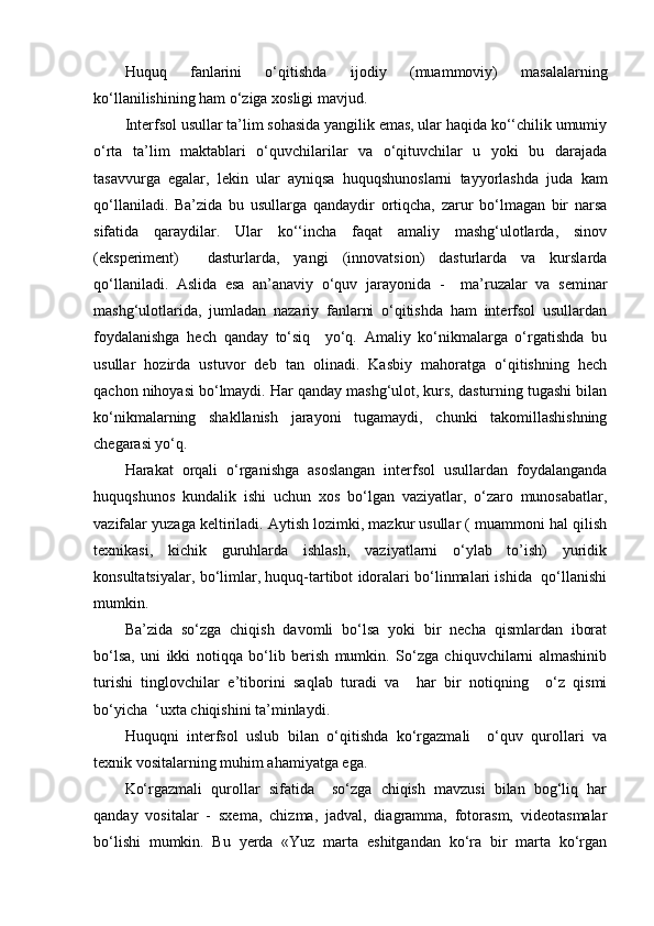 Huquq   fanlarini   o‘qitishda   ijodiy   (muammoviy)   masalalarning
ko‘llanilishining ham o‘ziga xosligi mavjud.
Interfsol usullar ta’lim sohasida yangilik emas, ular haqida ko‘‘chilik umumiy
o‘rta   ta’lim   maktablari   o‘quvchilarilar   va   o‘qituvchilar   u   yoki   bu   darajada
tasavvurga   egalar,   lekin   ular   ayniqsa   huquqshunoslarni   tayyorlashda   juda   kam
qo‘llaniladi.   Ba’zida   bu   usullarga   qandaydir   ortiqcha,   zarur   bo‘lmagan   bir   narsa
sifatida   qaraydilar.   Ular   ko‘‘incha   faqat   amaliy   mashg‘ulotlarda,   sinov
(eks p eriment)     dasturlarda,   yangi   (innovatsion)   dasturlarda   va   kurslarda
qo‘llaniladi.   Aslida   esa   an’anaviy   o‘quv   jarayonida   -     ma’ruzalar   va   seminar
mashg‘ulotlarida,   jumladan   nazariy   fanlarni   o‘qitishda   ham   interfsol   usullardan
foydalanishga   hech   qanday   to‘siq     yo‘q.   Amaliy   ko‘nikmalarga   o‘rgatishda   bu
usullar   hozirda   ustuvor   deb   tan   olinadi.   Kasbiy   mahoratga   o‘qitishning   hech
qachon nihoyasi bo‘lmaydi. Har qanday mashg‘ulot, kurs, dasturning tugashi bilan
ko‘nikmalarning   shakllanish   jarayoni   tugamaydi,   chunki   takomillashishning
chegarasi yo‘q.
Harakat   orqali   o‘rganishga   asoslangan   interfsol   usullardan   foydalanganda
huquqshunos   kundalik   ishi   uchun   xos   bo‘lgan   vaziyatlar,   o‘zaro   munosabatlar,
vazifalar yuzaga keltiriladi. Aytish lozimki, mazkur usullar ( muammoni hal qilish
texnikasi,   kichik   guruhlarda   ishlash,   vaziyatlarni   o‘ylab   to’ish)   yuridik
konsultatsiyalar, bo‘limlar, huquq-tartibot idoralari bo‘linmalari ishida   qo‘llanishi
mumkin.
Ba’zida   so‘zga   chiqish   davomli   bo‘lsa   yoki   bir   necha   qismlardan   iborat
bo‘lsa,   uni   ikki   notiqqa   bo‘lib   berish   mumkin.   So‘zga   chiquvchilarni   almashinib
turishi   tinglovchilar   e’tiborini   saqlab   turadi   va     har   bir   notiqning     o‘z   qismi
bo‘yicha  ‘uxta chiqishini ta’minlaydi.
Huquqni   interfsol   uslub   bilan   o‘qitishda   ko‘rgazmali     o‘quv   qurollari   va
texnik vositalarning muhim ahamiyatga ega.
Ko‘rgazmali   qurollar   sifatida     so‘zga   chiqish   mavzusi   bilan   bog‘liq   har
qanday   vositalar   -   sxema,   chizma,   jadval,   diagramma,   fotorasm,   videotasmalar
bo‘lishi   mumkin.   Bu   yerda   «Yuz   marta   eshitgandan   ko‘ra   bir   marta   ko‘rgan 