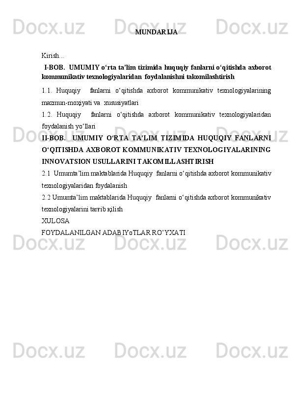 MUNDARIJA
Kirish...
  I-BOB.     UMUMIY o‘rta ta’lim tizimida huquqiy fanlarni o‘qitishda axborot
kommunikativ texnologiyalaridan  foydalanishni takomilashtirish
1.1.   Huquqiy     fanlarni   o‘qitishda   axborot   kommunikativ   texnologiyalarining
mazmun-moҳiyati va  xususiyatlari
1.2.   Huquqiy     fanlarni   o‘qitishda   axborot   kommunikativ   texnologiyalaridan
foydalanish yo‘llari
II-BOB.     UMUMIY   O‘RTA   TA’LIM   TIZIMIDA   HUQUQIY   FANLARNI
O‘QITISHDA AXBOROT KOMMUNIKATIV TEXNOLOGIYALARINING
INNOVATSION USULLARINI TAKOMILLASHTIRISH 
2.1   Umumta’lim maktablarida   Huquqiy  fanlarni o‘qitishda axborot kommunikativ
texnologiyalaridan foydalanish
2.2  Umumta’lim maktablarida   Huquqiy  fanlarni o‘qitishda axborot kommunikativ
texnologiyalarini tarғib қilish 
XULOSA
FOYDALANILGAN ADABIYoTLAR RO’YXATI 
