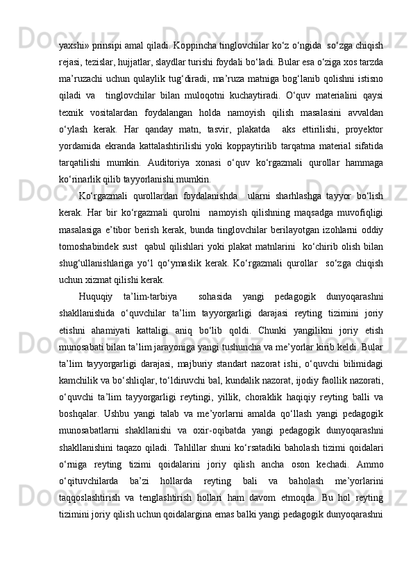 yaxshi»  p rinsi p i amal qiladi. Ko pp incha tinglovchilar ko‘z o‘ngida  so‘zga chiqish
rejasi, tezislar, hujjatlar, slaydlar turishi foydali bo‘ladi. Bular esa o‘ziga xos tarzda
ma’ruzachi   uchun  qulaylik tug‘diradi,  ma’ruza  matniga bog‘lanib qolishni  istisno
qiladi   va     tinglovchilar   bilan   muloqotni   kuchaytiradi.   O‘quv   materialini   qaysi
texnik   vositalardan   foydalangan   holda   namoyish   qilish   masalasini   avvaldan
o‘ylash   kerak.   Har   qanday   matn,   tasvir,   plakatda     aks   ettirilishi,   proyektor
yordamida   ekranda   kattalashtirilishi   yoki   koppaytirilib   tarqatma   material   sifatida
tarqatilishi   mumkin.   Auditoriya   xonasi   o‘quv   ko‘rgazmali   qurollar   hammaga
ko‘rinarlik qilib tayyorlanishi mumkin.
Ko‘rgazmali   qurollardan   foydalanishda     ularni   sharhlashga   tayyor   bo‘lish
kerak.   Har   bir   ko‘rgazmali   qurolni     namoyish   qilishning   maqsadga   muvofiqligi
masalasiga   e’tibor   berish   kerak,   bunda   tinglovchilar   berilayotgan   izohlarni   oddiy
tomoshabindek   sust     qabul   qilishlari   yoki   plakat   matnlarini     ko‘chirib   olish   bilan
shug‘ullanishlariga   yo‘l   qo‘ymaslik   kerak.   Ko‘rgazmali   qurollar     so‘zga   chiqish
uchun xizmat qilishi kerak.
Huquqiy   ta’lim-tarbiya     sohasida   yangi   pedagogik   dunyoqarashni
shakllanishida   o‘quvchilar   ta’lim   tayyorgarligi   darajasi   reyting   tizimini   joriy
etishni   ahamiyati   kattaligi   aniq   bo‘lib   qoldi.   Chunki   yangilikni   joriy   etish
munosabati bilan ta’lim jarayoniga yangi tushuncha va me’yorlar kirib keldi. Bular
ta’lim   tayyorgarligi   darajasi,   majburiy   standart   nazorat   ishi,   o‘quvchi   bilimidagi
kamchilik va bo‘shliqlar, to‘ldiruvchi bal, kundalik nazorat, ijodiy faollik nazorati,
o‘quvchi   ta’lim   tayyorgarligi   reytingi,   yillik,   choraklik   haqiqiy   reyting   balli   va
boshqalar.   Ushbu   yangi   talab   va   me’yorlarni   amalda   qo‘llash   yangi   pedagogik
munosabatlarni   shakllanishi   va   oxir-oqibatda   yangi   pedagogik   dunyoqarashni
shakllanishini   taqazo   qiladi.   Tahlillar   shuni   ko‘rsatadiki   baholash   tizimi   qoidalari
o‘rniga   reyting   tizimi   qoidalarini   joriy   qilish   ancha   oson   kechadi.   Ammo
o‘qituvchilarda   ba’zi   hollarda   reyting   bali   va   baholash   me’yorlarini
taqqoslashtirish   va   tenglashtirish   hollari   ham   davom   etmoqda.   Bu   hol   reyting
tizimini joriy qilish uchun qoidalargina emas balki yangi pedagogik dunyoqarashni 