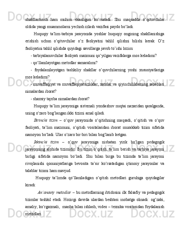 shakllantirish   ham   muhim   ekanligini   ko‘rsatadi.   Shu   maqsadda   o‘qituvchilar
oldida yangi muammolarni yechish izlash vazifasi paydo bo‘ladi. 
Huquqiy   ta’lim-tarbiya   jarayonida   yoshlar   huquqiy   ongining   shakllanishiga
erishish   uchun   o‘qituvchilar   o‘z   faoliyatini   tahlil   qilishni   bilishi   kerak.   O‘z
faoliyatini tahlil qilishda quyidagi savollarga javob to’ishi lozim:
- tarbiyalanuvchilar faoliyati mazmuni qo‘yilgan vazifalarga mos keladimi?
- qo‘llanilayotgan metodlar samaralimi?
-   foydalanilayotgan   tashkiliy   shakllar   o‘quvchilarning   yoshi   xususiyatlariga
mos keladimi?
- muvaffaqiyat va muvaffaqiyatsizliklar, xatolar va qiyinchiliklarning sabablari
nimalardan iborat?
- shaxsiy tajriba nimalardan iborat? 
Huquqiy ta’lim jarayoniga sistemali  yondashuv nuqtai nazaridan qaralganda,
uning o‘zaro bog‘langan ikki tizimi amal qiladi.
Birinchi   tizim   –   o‘quv   jarayonida   o‘qitishning   maqsadi,   o‘qitish   va   o‘quv
faoliyati,   ta’lim   mazmuni,   o‘qitish   vositalaridan   iborat   murakkab   tizim   sifatida
namoyon bo‘ladi. Ular o‘zaro bir-biri bilan bog‘lanib ketgan.
Ikkinchi   tizim   –   o‘quv   jarayoniga   nisbatan   yirik   bo‘lgan   pedagogik
jarayonning   alohida   tizimidir.  Bu   tizim   o‘qitish,   ta’lim   berish   va  tarbiya   jarayoni
birligi   sifatida   namoyon   bo‘ladi.   Shu   bilan   birga   bu   tizimda   ta’lim   jarayoni
rivojlanishi   qonuniyatlariga   bevosita   ta’sir   ko‘rsatadigan   ijtimoiy   jarayonlar   va
talablar tizimi ham mavjud.
  Huquqiy   ta’limda   qo‘llaniladigan   o‘qitish   metodlari   guruhiga   quyidagilar
kiradi:
                 An’anaviy metodlar –   bu metodlarning ibtidosini ilk falsafiy va pedagogik
tizimlar   tashkil   etadi.   Hozirgi   davrda   ulardan   beshtasi   inobatga   olinadi:   og‘zaki,
amaliy, ko‘rgazmali,  manba bilan ishlash, video – texnika vositasidan foydalanish
metodlari. 