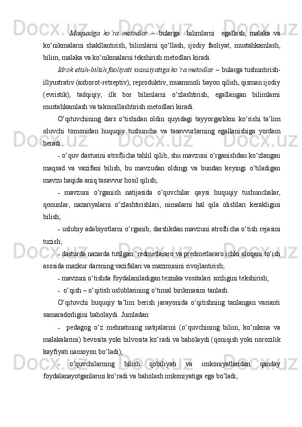                 Maqsadga   ko‘ra   metodlar   –   bularga     bilimlarni     egallash,   malaka   va
ko‘nikmalarni   shakllantirish,   bilimlarni   qo‘llash,   ijodiy   faoliyat,   mustahkamlash,
bilim, malaka va ko‘nikmalarni tekshirish metodlari kiradi.
        Idrok etish-bilish faoliyati xususiyatiga ko‘ra metodlar –  bularga tushuntirish-
illyustrativ (axborot-retseptiv), reproduktiv, muammoli bayon qilish, qisman ijodiy
(evristik),   tadqiqiy,   ilk   bor   bilimlarni   o‘zlashtirish,   egallangan   bilimlarni
mustahkamlash va takomillashtirish metodlari kiradi.
O‘qituvchining   dars   o‘tishidan   oldin   quyidagi   tayyor garlikni   ko‘rishi   ta’lim
oluvchi   tomonidan   huquqiy   tushuncha   va   tasavvurlarning   egallanishiga   yordam
beradi:
-   o‘quv dasturini atroflicha tahlil qilib, shu mavzuni o‘rganishdan ko‘zlangan
maqsad   va   vazifani   bilish,   bu   mavzudan   oldingi   va   bundan   keyingi   o‘tiladigan
mavzu haqida aniq tasavvur hosil qilish;
-   mavzuni   o‘rganish   natijasida   o‘quvchilar   qaysi   huquqiy   tushun chalar,
qonunlar,   nazariyalarni   o‘zlashtirishlari,   nimalarni   hal   qila   olish lari   kerakligini
bilish;
-   uslubiy adabiyotlarni o‘rganib, darslikdan mavzuni atrofli cha o‘tish rejasini
tuzish;
-  dasturda nazarda tutilgan ‘redmetlararo va predmetlararo ichki aloqani to’ish
asosida mazkur darsning vazifalari va mazmunini rivojlantirish;
-  mavzuni o‘tishda foydalaniladigan texnika vositalari sozligini tekshirish;
-   o‘qish – o‘qitish uslublarining o’timal birikmasini tanlash.
O‘qituvchi   huquqiy   ta’lim   berish   jarayonida   o‘qitishning   tanlangan   varianti
samaradorligini baholaydi. Jumladan:
-     pedagog   o‘z   mehnatining   natijalarini   (o‘quvchining   bilim,   ko‘nikma   va
malakalarini) bevosita yoki bilvosita ko‘radi va baho laydi (qoniqish yoki norozilik
kayfiyati namoyon bo‘ladi);
-   o‘quvchilarning   bilish   qobiliyati   va   imkoniyatlaridan   qanday
foydalanayotganlarini ko‘radi va baholash imkoniyatiga ega bo‘ ladi; 