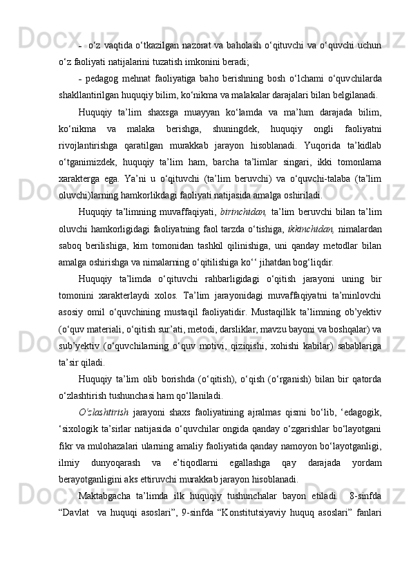 -     o‘z vaqtida o‘tkazilgan nazorat  va baholash o‘qituvchi  va o‘quvchi  uchun
o‘z faoliyati natijalarini tuzatish imko nini beradi;
-   p edagog   mehnat   faoliyatiga   baho   berishning   bosh   o‘lchami   o‘quv chilarda
shakllantirilgan huquqiy bilim, ko‘nikma va malakalar darajalari bilan belgilanadi.
Huquqiy   ta’lim   shaxsga   muayyan   ko‘lamda   va   ma’lum   darajada   bilim,
ko‘nikma   va   malaka   berishga,   shuningdek,   huquqiy   ongli   faoliyatni
rivojlantirishga   qaratilgan   murakkab   jarayon   hisoblanadi.   Yuqorida   ta’kidlab
o‘tganimizdek,   huquqiy   ta’lim   ham,   barcha   ta’limlar   singari,   ikki   tomonlama
xarakterga   ega.   Ya’ni   u   o‘qituvchi   (ta’lim   beruvchi)   va   o‘quvchi-talaba   (ta’lim
oluvchi)larning hamkorlikdagi faoliyati natijasida amalga oshiriladi. 
Huquqiy   ta’limning   muvaffaqiyati,   birinchidan,   ta’lim   beruvchi   bilan   ta’lim
oluvchi hamkorligidagi faoliyatning faol tarzda o‘tishiga,   ikkinchidan,   nimalardan
saboq   berilishiga,   kim   tomonidan   tashkil   qilinishiga,   uni   qanday   metodlar   bilan
amalga oshirishga va nimalarning o‘qitilishiga ko‘‘ jihatdan bog‘liqdir.
Huquqiy   ta’limda   o‘qituvchi   rahbarligidagi   o‘qitish   jarayoni   uning   bir
tomonini   xarakterlaydi   xolos.   Ta’lim   jarayonidagi   muvaffaqiyatni   ta’minlovchi
asosiy   omil   o‘quvchining   mustaqil   faoliyatidir.   Mustaqillik   ta’limning   ob’yektiv
(o‘quv materiali, o‘qitish sur’ati, metodi, darsliklar, mavzu bayoni va boshqalar) va
sub’yektiv   (o‘quvchilarning   o‘quv   motivi,   qiziqishi,   xohishi   kabilar)   sabablariga
ta’sir qiladi.
Huquqiy   ta’lim   olib   borishda   (o‘qitish),   o‘qish   (o‘rganish)   bilan   bir   qatorda
o‘zlashtirish tushunchasi ham qo‘llaniladi. 
O‘zlashtirish   jarayoni   shaxs   faoliyatining   ajralmas   qismi   bo‘lib,   ‘edagogik,
‘sixologik ta’sirlar natijasida o‘quvchilar ongida qanday o‘zgarishlar bo‘layotgani
fikr va mulohazalari ularning amaliy faoliyatida qanday namoyon bo‘layotganligi,
ilmiy   dunyoqarash   va   e’tiqodlarni   egallashga   qay   darajada   yordam
berayotganligini aks ettiruvchi murakkab jarayon hisoblanadi.
Maktabgacha   ta’limda   ilk   huquqiy   tushunchalar   bayon   etiladi.     8-sinfda
“Davlat     va   huquqi   asoslari”,   9-sinfda   “Konstitutsiyaviy   huquq   asoslari”   fanlari 