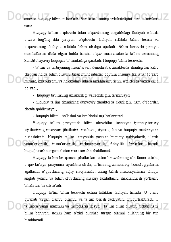 asosida huquqiy bilimlar beriladi. Bunda ta’limning uzluksizligini ham ta’minlash
zarur.
Huquqiy   ta’lim   o‘qituvchi   bilan   o‘quvchining   birgalikdagi   faoliyati   sifatida
o‘zaro   bog‘liq   ikki   jarayon:   o‘qituvchi   faoliyati   sifatida   bilim   berish   va
o‘quvchining   faoliyati   sifatida   bilim   olishga   ajraladi.   Bilim   beruvchi   jamiyat
manfaatlarini   ifoda   etgan   holda   barcha   o‘quv   muassasalarida   ta’lim   berishning
konstitutsiyaviy huquqini ta’minlashga qaratadi. Huquqiy bilim beruvchi:
-   ta’lim   va   tarbiyaning   inson’arvar,   demokratik   xarakterda   ekanligidan   kelib
chiqqan holda bilim oluvchi bilan munosabatlar oqimini insoniy fazilatlar (o‘zaro
hurmat, izzat-ikrom, va hokazolar) ruhida amalga oshirishni o‘z oldiga vazifa qilib
qo‘yadi;
-   huquqiy ta’limning uzluksizligi va izchilligini ta’minlaydi;
-   huquqiy   ta’lim   tizimining   dunyoviy   xarakterda   ekanligini   ham   e’tibordan
chetda qoldirmaydi;
-  huquqiy bilimli bo‘lishni va iste’dodni rag‘batlantiradi.
Huquqiy   ta’lim   jarayonida   bilim   oluvchilar   insoniyat   ijtimoiy-tarixiy
tajribasining   muayyan   jihatlarini:   mafkura,   siyosat,   fan   va   huquqiy   madaniyatni
o‘zlashtiradi.   Huquqiy   ta’lim   jarayonida   yoshlar   huquqiy   tarbiyalanib,   ularda
vatan’arvarlik,   inson’arvarlik,   mehnatsevarlik,   fidoyilik   fazilatlari   hamda
huquqbuzarliklarga nisbatan murosasizlik shakllanadi.
Huquqiy  ta’lim   bir   qancha   jihatlardan:   bilim   beruvchining   o‘z   fanini   bilishi,
o‘quv-tarbiya   jarayonini   uyushtira   olishi,   ta’limning   zamonaviy   texnologiyalarini
egallashi,   o‘quvchining   aqliy   rivojlanishi,   uning   bilish   imkoniyatlarini   chuqur
anglab   yetishi   va   bilim   oluvchining   shaxsiy   fazilatlarini   shakllantirish   yo‘llarini
bilishidan tarkib to’adi.
Huquqiy   ta’lim   bilim   beruvchi   uchun   tafakkur   faoliyati   hamdir.   U   o‘zini
qurshab   turgan   olamni   bilishni   va   ta’lim   berish   faoliyatini   chuqurlashtiradi.   U
ta’limda   yangi   mazmun   va   metodlarni   izlaydi.   Ta’lim   bilim   oluvchi   uchun   ham,
bilim   beruvchi   uchun   ham   o‘zini   qurshab   turgan   olamni   bilishning   bir   turi
hisoblanadi.  