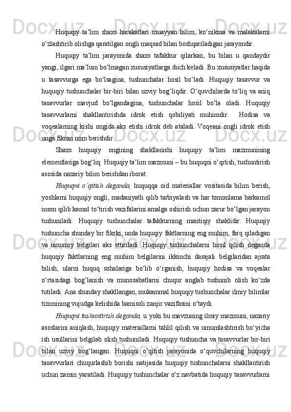 Huquqiy   ta’lim   shaxs   harakatlari   muayyan   bilim,   ko‘nikma   va   malakalarni
o‘zlashtirib olishga qaratilgan ongli maqsad bilan boshqariladigan jarayondir.
Huquqiy   ta’lim   jarayonida   shaxs   tafakkur   qilarkan,   bu   bilan   u   qandaydir
yangi, ilgari ma’lum bo‘lmagan xususiyatlarga duch keladi. Bu xususiyatlar haqida
u   tasavvurga   ega   bo‘lsagina,   tushunchalar   hosil   bo‘ladi.   Huquqiy   tasavvur   va
huquqiy tushunchalar  bir-biri bilan uzviy bog‘liqdir. O‘quvchilarda to‘liq va aniq
tasavvurlar   mavjud   bo‘lgandagina,   tushunchalar   hosil   bo‘la   oladi.   Huquqiy
tasavvurlarni   shakllantirishda   idrok   etish   qobiliyati   muhimdir.     Hodisa   va
voqealarning   kishi   ongida   aks   etishi   idrok   deb   ataladi.   Voqeani   ongli   idrok   etish
unga fikran nom berishdir.
Shaxs   huquqiy   ongining   shakllanishi   huquqiy   ta’lim   mazmunining
elementlariga bog‘liq. Huquqiy ta’lim mazmuni – bu huquqni o‘qitish, tushuntirish
asosida nazariy bilim berishdan iborat. 
Huquqni   o‘qitish   deganda,   huquqqa   oid   materiallar   vositasida   bilim   berish,
yoshlarni huquqiy ongli, madaniyatli qilib tarbiyalash va har tomonlama barkamol
inson qilib kamol to’tirish vazifalarini amalga oshirish uchun zarur bo‘lgan jarayon
tushuniladi.   Huquqiy   tushunchalar   tafakkurning   mantiqiy   shaklidir.   Huquqiy
tushuncha shunday bir fikrki, unda huquqiy faktlarning eng muhim, farq qiladigan
va   umumiy   belgilari   aks   ettiriladi.   Huquqiy   tushunchalarni   hosil   qilish   deganda
huquqiy   faktlarning   eng   muhim   belgilarini   ikkinchi   darajali   belgilaridan   ajrata
bilish,   ularni   huquq   sohalariga   bo‘lib   o‘rganish,   huquqiy   hodisa   va   voqealar
o‘rtasidagi   bog‘lanish   va   munosabatlarni   chuqur   anglab   tushunib   olish   ko‘zda
tutiladi. Ana shunday shakllangan, mukammal huquqiy tushunchalar ilmiy bilimlar
tizimining vujudga kelishida bamisoli zanjir vazifasini o‘taydi.
Huquqni tushuntirish deganda,  u yoki bu mavzuning ilmiy mazmuni, nazariy
asoslarini aniqlash, huquqiy materiallarni tahlil qilish va umumlashtirish bo‘yicha
ish usullarini belgilab olish tushuniladi. Huquqiy tushuncha va tasavvurlar bir-biri
bilan   uzviy   bog‘langan.   Huquqni   o‘qitish   jarayonida   o‘quvchilarning   huquqiy
tasavvurlari   chuqurlashib   borishi   natijasida   huquqiy   tushunchalarni   shakllantirish
uchun zamin yaratiladi. Huquqiy tushunchalar o‘z navbatida huquqiy tasavvurlarni 