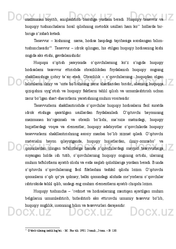 mazmunan   boyitib,   aniqlashtirib   borishga   yordam   beradi.   Huquqiy   tasavvur   va
huquqiy   tushunchalarni   hosil   qilishning   metodik   usullari   ham   ko‘‘   hollarda   bir-
biriga o‘xshab ketadi. 
Tasavvur   –   kishining     narsa,   hodisa   haqidagi   tajribasiga   asoslangan   bilim-
tushunchasidir 11
.   Tasavvur   –   idrok   qilingan,   his   etilgan   huquqiy   hodisaning   kishi
ongida aks etishi, gavdalanishidir. 
Huquqni   o‘qitish   jarayonida   o‘quvchilarning   ko‘z   o‘ngida   huquqiy
hodisalarni   tasavvur   ettirishda   obrazlilikdan   foydalanish   huquqiy   ongning
shakllanishiga   ijobiy   ta’sir   etadi.   Obrazlilik   –   o‘quvchilarning     huquqdan   olgan
bilimlarini ilmiy va ‘uxta bo‘lishining zarur shartlaridan biridir, ularning huquqqa
qiziqishini   uyg‘otish   va   huquqiy   faktlarni   tahlil   qilish   va   umumlashtirish   uchun
zarur bo‘lgan shart-sharoitlarni yaratishning muhim vositasidir.
Tasavvurlarni   shakllantirishda   o‘quvchilar   huquqiy   hodisalarni   faol   suratda
idrok   etishiga   qaratilgan   usullardan   foydalaniladi.   O‘qituvchi   bayonining
mazmunan   ko‘rgazmali   va   obrazli   bo‘lishi,   ma’ruza   matnidagi,   huquqiy
hujjatlardagi   voqea   va   elementlar,   huquqiy   adabiyotlar   o‘quvchilarda   huquqiy
tasavvurlarni   shakllantirishning   asosiy   manbai   bo‘lib   xizmat   qiladi.   O‘qituvchi
materialni   bayon   qilayotganda,   huquqiy   hujjatlardan,   ilmiy-ommabo’   va
qonunlardan   olingan   tafsilotlarga   hamda   o‘quvchilardagi   mavjud   tasavvurlarga
suyangan   holda   ish   tutib,   o‘quvchilarning   huquqiy   ongining   ortishi,   ularning
muhim tafsilotlarni ajratib olishi va esda saqlab qolishlariga yordam beradi. Bunda
o‘qituvchi   o‘quvchilarning   faol   fikrlashini   tashkil   qilishi   lozim.   O‘qituvchi
qonunlarni   o‘qib   qo‘ya   qolmay,   balki   qonundagi   alohida   me’yorlarni   o‘quvchilar
ishtirokida tahlil qilib, undagi eng muhim elementlarni ajratib chiqishi lozim. 
Huquqiy   tushuncha   –   ‘redmet   va   hodisalarning   mantiqan   ajratilgan   muhim
belgilarini   umumlashtirib,   birlashtirib   aks   ettiruvchi   umumiy   tasavvur   bo‘lib,
huquqiy onglilik, insonning bilim va tasavvurlari darajasidir.
11
 O‘zbek tilining izohli lug’ati. - M.: Rus tili. 1981. 2 tomli., 2-tom. – B. 130. 