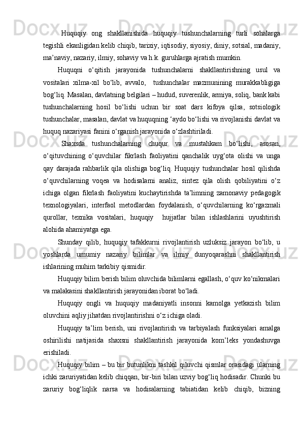 Huquqiy   ong   shakllanishida   huquqiy   tushunchalarning   turli   sohalarga
tegishli ekanligidan kelib chiqib, tarixiy, iqtisodiy, siyosiy, diniy, sotsial, madaniy,
ma’naviy, nazariy, ilmiy, sohaviy va h.k. guruhlarga ajratish mumkin. 
Huquqni   o‘qitish   jarayonida   tushunchalarni   shakllantirishning   usul   va
vositalari   xilma-xil   bo‘lib,   avvalo,     tushunchalar   mazmunining   murakkabligiga
bog‘liq. Masalan, davlatning belgilari – hudud, suverenlik, armiya, soliq, bank kabi
tushunchalarning   hosil   bo‘lishi   uchun   bir   soat   dars   kifoya   qilsa,   sotsiologik
tushunchalar, masalan, davlat va huquqning ‘aydo bo‘lishi va rivojlanishi davlat va
huquq nazariyasi fanini o‘rganish jarayonida o‘zlashtiriladi.
Shaxsda   tushunchalarning   chuqur   va   mustahkam   bo‘lishi,   asosan,
o‘qituvchining   o‘quvchilar   fikrlash   faoliyatini   qanchalik   uyg‘ota   olishi   va   unga
qay   darajada   rahbarlik   qila   olishiga   bog‘liq.   Huquqiy   tushunchalar   hosil   qilishda
o‘quvchilarning   voqea   va   hodisalarni   analiz,   sintez   qila   olish   qobiliyatini   o‘z
ichiga   olgan   fikrlash   faoliyatini   kuchaytirishda   ta’limning   zamonaviy   pedagogik
texnologiyalari,   interfaol   metodlardan   foydalanish,   o‘quvchilarning   ko‘rgazmali
qurollar,   texnika   vositalari,   huquqiy     hujjatlar   bilan   ishlashlarini   uyushtirish
alohida ahamiyatga ega.
Shunday   qilib,   huquqiy   tafakkurni   rivojlantirish   uzluksiz   jarayon   bo‘lib,   u
yoshlarda   umumiy   nazariy   bilimlar   va   ilmiy   dunyoqarashni   shakllantirish
ishlarining muhim tarkibiy qismidir.
Huquqiy bilim berish bilim oluvchida bilimlarni egallash, o‘quv ko‘nikmalari
va malakasini shakllantirish jarayonidan iborat bo‘ladi.
Huquqiy   ongli   va   huquqiy   madaniyatli   insonni   kamolga   yetkazish   bilim
oluvchini aqliy jihatdan rivojlantirishni o‘z ichiga oladi.
Huquqiy   ta’lim   berish,   uni   rivojlantirish   va   tarbiyalash   funksiyalari   amalga
oshirilishi   natijasida   shaxsni   shakllantirish   jarayonida   kom’leks   yondashuvga
erishiladi.
Huquqiy bilim – bu bir butunlikni tashkil qiluvchi qismlar orasidagi ularning
ichki zaruriyatidan kelib chiqqan, bir-biri bilan uzviy bog‘liq hodisadir. Chunki bu
zaruriy   bog‘liqlik   narsa   va   hodisalarning   tabiatidan   kelib   chiqib,   bizning 