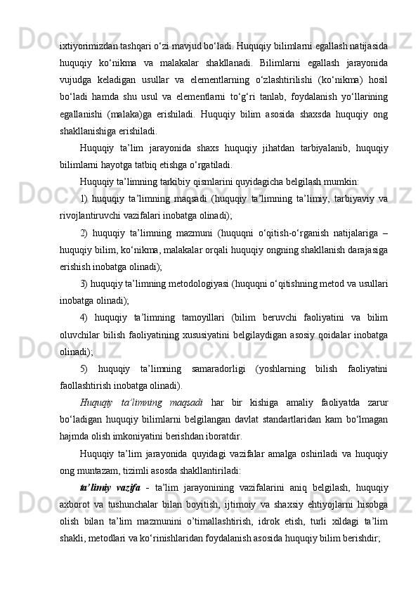 ixtiyorimizdan tashqari o‘zi mavjud bo‘ladi. Huquqiy bilimlarni egallash natijasida
huquqiy   ko‘nikma   va   malakalar   shakllanadi.   Bilimlarni   egallash   jarayonida
vujudga   keladigan   usullar   va   elementlarning   o‘zlashtirilishi   (ko‘nikma)   hosil
bo‘ladi   hamda   shu   usul   va   elementlarni   to‘g‘ri   tanlab,   foydalanish   yo‘llarining
egallanishi   (malaka)ga   erishiladi.   Huquqiy   bilim   asosida   shaxsda   huquqiy   ong
shakllanishiga erishiladi.
Huquqiy   ta’lim   jarayonida   shaxs   huquqiy   jihatdan   tarbiyalanib,   huquqiy
bilimlarni hayotga tatbiq etishga o‘rgatiladi. 
Huquqiy ta’limning tarkibiy qismlarini quyidagicha belgilash mumkin:
1)   huquqiy   ta’limning   maqsadi   (huquqiy   ta’limning   ta’limiy,   tarbiyaviy   va
rivojlantiruvchi vazifalari inobatga olinadi);
2)   huquqiy   ta’limning   mazmuni   (huquqni   o‘qitish-o‘rganish   natijalariga   –
huquqiy bilim, ko‘nikma, malakalar orqali huquqiy ongning shakllanish darajasiga
erishish inobatga olinadi);
3) huquqiy ta’limning metodologiyasi (huquqni o‘qitishning metod va usullari
inobatga olinadi);
4)   huquqiy   ta’limning   tamoyillari   (bilim   beruvchi   faoliyatini   va   bilim
oluvchilar   bilish   faoliyatining   xususiyatini   belgilaydigan   asosiy   qoidalar   inobatga
olinadi);
5)   huquqiy   ta’limning   samaradorligi   (yoshlarning   bilish   faoliyatini
faollashtirish inobatga olinadi).
Huquqiy   ta’limning   maqsadi   har   bir   kishiga   amaliy   faoliyatda   zarur
bo‘ladigan   huquqiy   bilimlarni   belgilangan   davlat   standartlaridan   kam   bo‘lmagan
hajmda olish imkoniyatini berishdan iboratdir. 
Huquqiy   ta’lim   jarayonida   quyidagi   vazifalar   amalga   oshiriladi   va   huquqiy
ong muntazam, tizimli asosda shakllantiriladi:
ta’limiy   vazifa   -   ta’lim   jarayonining   vazifalarini   aniq   belgilash,   huquqiy
axborot   va   tushunchalar   bilan   boyitish,   ijtimoiy   va   shaxsiy   ehtiyojlarni   hisobga
olish   bilan   ta’lim   mazmunini   o’timallashtirish,   idrok   etish,   turli   xildagi   ta’lim
shakli, metodlari va ko‘rinishlaridan foydalanish asosida huquqiy bilim berishdir; 