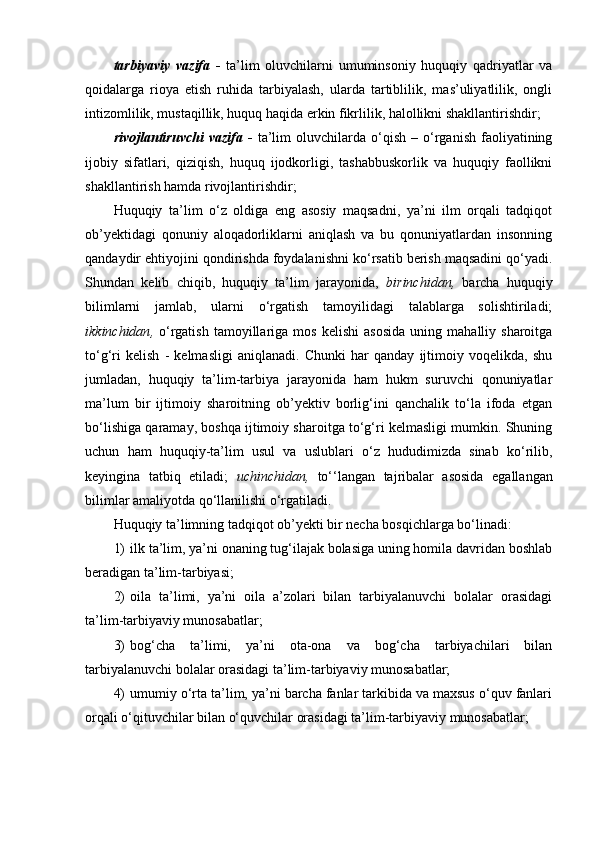 tarbiyaviy   vazifa   -   ta’lim   oluvchilarni   umuminsoniy   huquqiy   qadriyatlar   va
qoidalarga   rioya   etish   ruhida   tarbiyalash,   ularda   tartiblilik,   mas’uliyatlilik,   ongli
intizomlilik, mustaqillik, huquq haqida erkin fikrlilik, halollikni shakllantirishdir;
rivojlantiruvchi   vazifa   -   ta’lim   oluvchilarda   o‘qish   –   o‘rganish   faoliyatining
ijobiy   sifatlari,   qiziqish,   huquq   ijodkorligi,   tashabbuskorlik   va   huquqiy   faollikni
shakllantirish hamda rivojlantirishdir;
Huquqiy   ta’lim   o‘z   oldiga   eng   asosiy   maqsadni,   ya’ni   ilm   orqali   tadqiqot
ob’yektidagi   qonuniy   aloqadorliklarni   aniqlash   va   bu   qonuniyatlardan   insonning
qandaydir ehtiyojini qondirishda foydalanishni ko‘rsatib berish maqsadini qo‘yadi.
Shundan   kelib   chiqib,   huquqiy   ta’lim   jarayonida,   b irinchidan ,   barcha   huquqiy
bilimlarni   jamlab,   ularni   o‘rgatish   tamoyilidagi   talablarga   solishtiriladi;
i kkinchidan ,   o‘rgatish   tamoyillariga   mos   kelishi   asosida   uning   mahalliy  sharoitga
to‘g‘ri   kelish   -   kelmasligi   aniqlanadi.   Chunki   har   qanday   ijtimoiy   voqelikda,   shu
jumladan,   huquqiy   ta’lim-tarbiya   jarayonida   ham   hukm   suruvchi   qonuniyatlar
ma’lum   bir   ijtimoiy   sharoitning   ob’yektiv   borlig‘ini   qanchalik   to‘la   ifoda   etgan
bo‘lishiga qaramay, boshqa ijtimoiy sharoitga to‘g‘ri kelmasligi mumkin. Shuning
uchun   ham   huquqiy-ta’lim   usul   va   uslublari   o‘z   hududimizda   sinab   ko‘rilib,
keyingina   tatbiq   etiladi;   u chinchidan ,   to‘‘langan   tajribalar   asosida   egallangan
bilimlar amaliyotda qo‘llanilishi o‘rgatiladi.
Huquqiy ta’limning tadqiqot ob’yekti bir necha bosqichlarga bo‘linadi:
1) ilk ta’lim, ya’ni onaning tug‘ilajak bolasiga uning homila davridan boshlab
beradigan ta’lim-tarbiyasi;
2) oila   ta’limi,   ya’ni   oila   a’zolari   bilan   tarbiyalanuvchi   bolalar   orasidagi
ta’lim-tarbiyaviy munosabatlar;
3) bog‘cha   ta’limi,   ya’ni   ota-ona   va   bog‘cha   tarbiyachilari   bilan
tarbiyalanuvchi bolalar orasidagi ta’lim-tarbiyaviy munosabatlar;
4) umumiy o‘rta ta’lim, ya’ni barcha fanlar tarkibida va maxsus o‘quv fanlari
orqali o‘qituvchilar bilan o‘quvchilar orasidagi ta’lim-tarbiyaviy munosabatlar;
