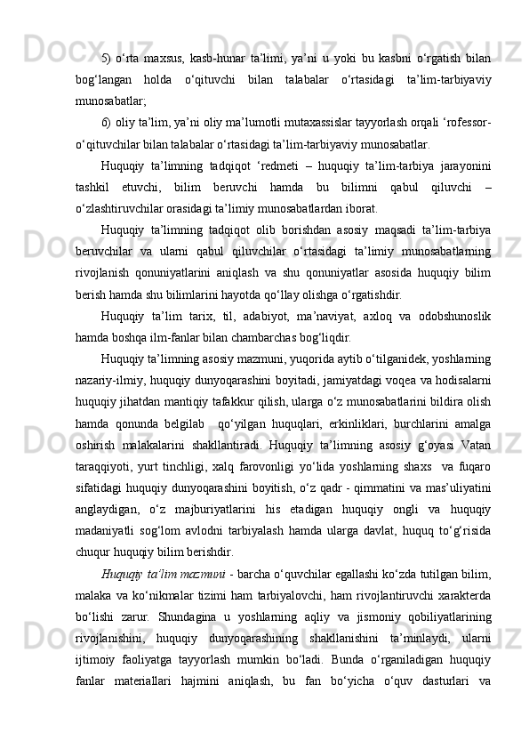 5) o‘rta   maxsus,   kasb-hunar   ta’limi,   ya’ni   u   yoki   bu   kasbni   o‘rgatish   bilan
bog‘langan   holda   o‘qituvchi   bilan   talabalar   o‘rtasidagi   ta’lim-tarbiyaviy
munosabatlar;
6) oliy ta’lim, ya’ni oliy ma’lumotli mutaxassislar tayyorlash orqali ‘rofessor-
o‘qituvchilar bilan talabalar o‘rtasidagi ta’lim-tarbiyaviy munosabatlar.
Huquqiy   ta’limning   tadqiqot   ‘redmeti   –   huquqiy   ta’lim-tarbiya   jarayonini
tashkil   etuvchi,   bilim   beruvchi   hamda   bu   bilimni   qabul   qiluvchi   –
o‘zlashtiruvchilar orasidagi ta’limiy munosabatlardan iborat.
Huquqiy   ta’limning   tadqiqot   olib   borishdan   asosiy   maqsadi   ta’lim-tarbiya
beruvchilar   va   ularni   qabul   qiluvchilar   o‘rtasidagi   ta’limiy   munosabatlarning
rivojlanish   qonuniyatlarini   aniqlash   va   shu   qonuniyatlar   asosida   huquqiy   bilim
berish hamda shu bilimlarini hayotda qo‘llay olishga o‘rgatishdir.
Huquqiy   ta’lim   tarix,   til,   adabiyot,   ma’naviyat,   axloq   va   odobshunoslik
hamda boshqa ilm-fanlar bilan chambarchas bog‘liqdir.
Huquqiy ta’limning asosiy mazmuni, yuqorida aytib o‘tilganidek, yoshlarning
nazariy-ilmiy, huquqiy dunyoqarashini boyitadi, jamiyatdagi voqea va hodisalarni
huquqiy jihatdan mantiqiy tafakkur qilish, ularga o‘z munosabatlarini bildira olish
hamda   qonunda   belgilab     qo‘yilgan   huquqlari,   erkinliklari,   burchlarini   amalga
oshirish   malakalarini   shakllantiradi.   Huquqiy   ta’limning   asosiy   g‘oyasi   Vatan
taraqqiyoti,   yurt   tinchligi,   xalq   farovonligi   yo‘lida   yoshlarning   shaxs     va   fuqaro
sifatidagi huquqiy dunyoqarashini boyitish, o‘z qadr - qimmatini va mas’uliyatini
anglaydigan,   o‘z   majburiyatlarini   his   etadigan   huquqiy   ongli   va   huquqiy
madaniyatli   sog‘lom   avlodni   tarbiyalash   hamda   ularga   davlat,   huquq   to‘g‘risida
chuqur huquqiy bilim berishdir. 
Huquqiy ta’lim mazmuni  - barcha o‘quvchilar egallashi ko‘zda tutilgan bilim,
malaka   va   ko‘nikmalar   tizimi   ham   tarbiyalovchi,   ham   rivojlantiruvchi   xarakterda
bo‘lishi   zarur.   Shundagina   u   yoshlarning   aqliy   va   jismoniy   qobiliyatlarining
rivojlanishini,   huquqiy   dunyoqarashining   shakllanishini   ta’minlaydi,   ularni
ijtimoiy   faoliyatga   tayyorlash   mumkin   bo‘ladi.   Bunda   o‘rganiladigan   huquqiy
fanlar   materiallari   hajmini   aniqlash,   bu   fan   bo‘yicha   o‘quv   dasturlari   va 