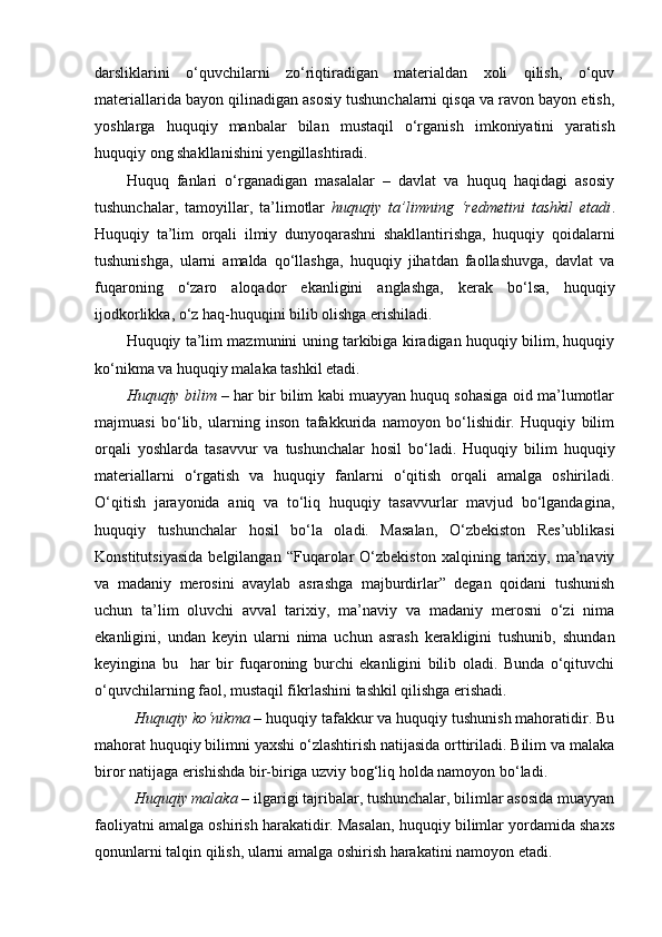 darsliklarini   o‘quvchilarni   zo‘riqtiradigan   materialdan   xoli   qilish,   o‘quv
materiallarida bayon qilinadigan asosiy tushunchalarni qisqa va ravon bayon etish,
yoshlarga   huquqiy   manbalar   bilan   mustaqil   o‘rganish   imkoniyatini   yaratish
huquqiy ong shakllanishini yengillashtiradi.
Huquq   fanlari   o‘rganadigan   masalalar   –   davlat   va   huquq   haqidagi   asosiy
tushunchalar,   tamoyillar,   ta’limotlar   h uquqiy   ta’limning   ‘redmetini   tashkil   etadi .
Huquqiy   ta’lim   orqali   ilmiy   dunyoqarashni   shakllantirishga,   huquqiy   qoidalarni
tushunishga,   ularni   amalda   qo‘llashga,   huquqiy   jihatdan   faollashuvga,   davlat   va
fuqaroning   o‘zaro   aloqador   ekanligini   anglashga,   kerak   bo‘lsa,   huquqiy
ijodkorlikka, o‘z haq-huquqini bilib olishga erishiladi.
Huquqiy ta’lim mazmunini uning tarkibiga kiradigan huquqiy bilim, huquqiy
ko‘nikma va huquqiy malaka tashkil etadi. 
Huquqiy bilim   – har bir bilim kabi muayyan huquq sohasiga oid ma’lumotlar
majmuasi   bo‘lib,   ularning   inson   tafakkurida   namoyon   bo‘lishidir.   Huquqiy   bilim
orqali   yoshlarda   tasavvur   va   tushunchalar   hosil   bo‘ladi.   Huquqiy   bilim   huquqiy
materiallarni   o‘rgatish   va   huquqiy   fanlarni   o‘qitish   orqali   amalga   oshiriladi.
O‘qitish   jarayonida   aniq   va   to‘liq   huquqiy   tasavvurlar   mavjud   bo‘lgandagina,
huquqiy   tushunchalar   hosil   bo‘la   oladi.   Masalan,   O‘zbekiston   Res’ublikasi
Konstitutsiyasida   belgilangan  “Fuqarolar   O‘zbekiston   xalqining   tarixiy,   ma’naviy
va   madaniy   merosini   avaylab   asrashga   majburdirlar”   degan   qoidani   tushunish
uchun   ta’lim   oluvchi   avval   tarixiy,   ma’naviy   va   madaniy   merosni   o‘zi   nima
ekanligini,   undan   keyin   ularni   nima   uchun   asrash   kerakligini   tushunib,   shundan
keyingina   bu     har   bir   fuqaroning   burchi   ekanligini   bilib   oladi.   Bunda   o‘qituvchi
o‘quvchilarning faol, mustaqil fikrlashini tashkil qilishga erishadi.
Huquqiy ko‘nikma  –  huquqiy tafakkur va huquqiy tushunish mahoratidir. Bu
mahorat huquqiy bilimni yaxshi o‘zlashtirish natijasida orttiriladi. Bilim va malaka
biror natijaga erishishda bir-biriga uzviy bog‘liq holda namoyon bo‘ladi.
Huquqiy malaka  – ilgarigi tajribalar, tushunchalar, bilimlar asosida muayyan
faoliyatni amalga oshirish harakatidir. Masalan, huquqiy bilimlar yordamida shaxs
qonunlarni talqin qilish, ularni amalga oshirish harakatini namoyon etadi.