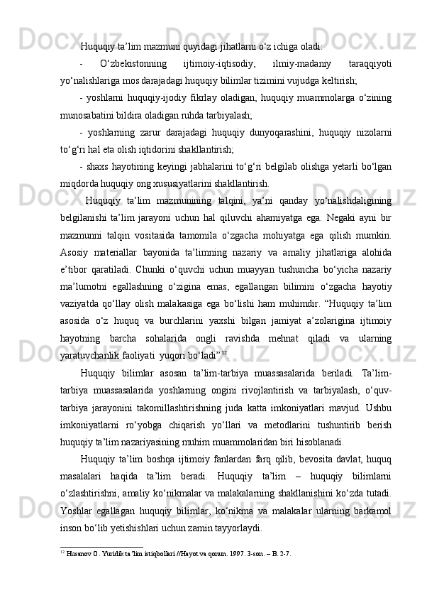 Huquqiy ta’lim mazmuni quyidagi jihatlarni o‘z ichiga oladi:
-   O‘zbekistonning   ijtimoiy-iqtisodiy,   ilmiy-madaniy   taraqqiyoti
yo‘nalishlariga mos darajadagi huquqiy bilimlar tizimini vujudga keltirish;
-   yoshlarni   huquqiy-ijodiy   fikrlay   oladigan,   huquqiy   muammolarga   o‘zining
munosabatini bildira oladigan ruhda tarbiyalash;
-   yoshlarning   zarur   darajadagi   huquqiy   dunyoqarashini,   huquqiy   nizolarni
to‘g‘ri hal eta olish iqtidorini shakllantirish;
- shaxs  hayotining keyingi  jabhalarini  to‘g‘ri belgilab olishga yetarli  bo‘lgan
miqdorda huquqiy ong xususiyatlarini shakllantirish.
Huquqiy   ta’lim   mazmunining   talqini,   ya’ni   qanday   yo‘nalishdaligining
belgilanishi   ta’lim   jarayoni   uchun   hal   qiluvchi   ahamiyatga   ega.   Negaki   ayni   bir
mazmunni   talqin   vositasida   tamomila   o‘zgacha   mohiyatga   ega   qilish   mumkin.
Asosiy   materiallar   bayonida   ta’limning   nazariy   va   amaliy   jihatlariga   alohida
e’tibor   qaratiladi.   Chunki   o‘quvchi   uchun   muayyan   tushuncha   bo‘yicha   nazariy
ma’lumotni   egallashning   o‘zigina   emas,   egallangan   bilimini   o‘zgacha   hayotiy
vaziyatda   qo‘llay   olish   malakasiga   ega   bo‘lishi   ham   muhimdir.   “Huquqiy   ta’lim
asosida   o‘z   huquq   va   burchlarini   yaxshi   bilgan   jamiyat   a’zolarigina   ijtimoiy
hayotning   barcha   sohalarida   ongli   ravishda   mehnat   qiladi   va   ularning
yaratuvchanlik faoliyati  yuqori bo‘ladi” 12
.
Huquqiy   bilimlar   asosan   ta’lim-tarbiya   muassasalarida   beriladi.   Ta’lim-
tarbiya   muassasalarida   yoshlarning   ongini   rivojlantirish   va   tarbiyalash,   o‘quv-
tarbiya   jarayonini   takomillashtirishning   juda   katta   imkoniyatlari   mavjud.   Ushbu
imkoniyatlarni   ro‘yobga   chiqarish   yo‘llari   va   metodlarini   tushuntirib   berish
huquqiy ta’lim nazariyasining muhim muammolaridan biri hisoblanadi.
Huquqiy   ta’lim   boshqa   ijtimoiy   fanlardan   farq   qilib,   bevosita   davlat,   huquq
masalalari   haqida   ta’lim   beradi.   Huquqiy   ta’lim   –   huquqiy   bilimlarni
o‘zlashtirishni, amaliy ko‘nikmalar va malakalarning shakllanishini  ko‘zda tutadi.
Yoshlar   egallagan   huquqiy   bilimlar,   ko‘nikma   va   malakalar   ularning   barkamol
inson bo‘lib yetishishlari uchun zamin tayyorlaydi. 
12
 Husanov O. Yuridik ta’lim istiqbollari //Hayot va qonun. 1997. 3-son. – B. 2-7. 