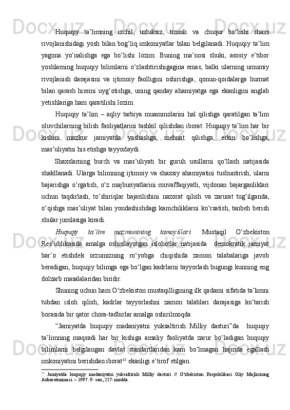 Huquqiy   ta’limning   izchil,   uzluksiz,   tizimli   va   chuqur   bo‘lishi   shaxs
rivojlanishidagi yosh bilan bog‘liq imkoniyatlar bilan belgilanadi. Huquqiy ta’lim
yagona   yo‘nalishga   ega   bo‘lishi   lozim.   Buning   ma’nosi   shuki,   asosiy   e’tibor
yoshlarning   huquqiy   bilimlarni   o‘zlashtirishigagina   emas,   balki   ularning   umumiy
rivojlanish   darajasini   va   ijtimoiy   faolligini   oshirishga,   qonun-qoidalarga   hurmat
bilan   qarash   hissini   uyg‘otishga,   uning   qanday   ahamiyatga   ega   ekanligini   anglab
yetishlariga ham qaratilishi lozim. 
Huquqiy   ta’lim   –   aqliy   tarbiya   muammolarini   hal   qilishga   qaratilgan   ta’lim
oluvchilarning bilish faoliyatlarini tashkil qilishdan iborat. Huquqiy ta’lim har bir
kishini   mazkur   jamiyatda   yashashga,   mehnat   qilishga,   erkin   bo‘lishga,
mas’uliyatni his etishga tayyorlaydi.
Shaxslarning   burch   va   mas’uliyati   bir   guruh   usullarni   qo‘llash   natijasida
shakllanadi.   Ularga  bilimning  ijtimoiy  va  shaxsiy   ahamiyatini   tushuntirish,  ularni
bajarishga   o‘rgatish,   o‘z   majburiyatlarini   muvaffaqiyatli,   vijdonan   bajarganliklari
uchun   taqdirlash,   to’shiriqlar   bajarilishini   nazorat   qilish   va   zarurat   tug‘ilganda,
o‘qishga mas’uliyat  bilan yondashishdagi  kamchiliklarni ko‘rsatish, tanbeh berish
shular jumlasiga kiradi. 
Huquqiy   ta’lim   mazmunining   tamoyillari.   Mustaqil   O‘zbekiston
Res’ublikasida   amalga   oshirilayotgan   islohotlar   natijasida     demokratik   jamiyat
bar’o   etishdek   orzumizning   ro‘yobga   chiqishida   zamon   talabalariga   javob
beradigan, huquqiy bilimga ega bo‘lgan kadrlarni tayyorlash bugungi kunning eng
dolzarb masalalaridan biridir. 
Shuning uchun ham O‘zbekiston mustaqilligining ilk qadami sifatida ta’limni
tubdan   isloh   qilish,   kadrlar   tayyorlashni   zamon   talablari   darajasiga   ko‘tarish
borasida bir qator chora-tadbirlar amalga oshirilmoqda. 
“Jamiyatda   huquqiy   madaniyatni   yuksaltirish   Milliy   dasturi”da     huquqiy
ta’limning   maqsadi   har   bir   kishiga   amaliy   faoliyatda   zarur   bo‘ladigan   huquqiy
bilimlarni   belgilangan   davlat   standartlaridan   kam   bo‘lmagan   hajmda   egallash
imkoniyatini berishdan iborat 13
 ekanligi e’tirof etilgan. 
13
  Jamiyatda   huquqiy   madaniyatni   yuksaltirish   Milliy   dasturi   //   O‘zbekiston   Respublikasi   Oliy   Majlisining
Axborotnomasi. – 1997. 9- son, 227- modda.