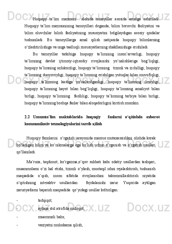 Huquqiy   ta’lim   mazmuni     alohida   tamoyillar   asosida   amalga   oshiriladi.
Huquqiy   ta’lim   mazmunining   tamoyillari   deganda,   bilim   beruvchi   faoliyatini   va
bilim   oluvchilar   bilish   faoliyatining   xususiyatini   belgilaydigan   asosiy   qoidalar
tushuniladi.   Bu   tamoyillarga   amal   qilish   natijasida   huquqiy   bilimlarning
o‘zlashtirilishiga va unga taalluqli xususiyatlarning shakllanishiga erishiladi.
Bu   tamoyillar   tarkibiga   huquqiy   ta’limning   inson’arvarligi;   huquqiy
ta’limning   davlat   ijtimoiy-iqtisodiy   rivojlanishi   yo‘nalishlariga   bog‘liqligi;
huquqiy ta’limning uzluksizligi; huquqiy ta’limning   tizimli va izchilligi; huquqiy
ta’limning dunyoviyligi; huquqiy ta’limning erishilgan yutuqlar bilan muvofiqligi;
huquqiy   ta’limning   kasbga   yo‘naltirilganligi;   huquqiy   ta’limning   ilmiyligi;
huquqiy   ta’limning   hayot   bilan   bog‘liqligi;   huquqiy   ta’limning   amaliyot   bilan
birligi;   huquqiy   ta’limning     faolliligi;   huquqiy   ta’limning   tarbiya   bilan   birligi;
huquqiy ta’limning boshqa fanlar bilan aloqadorligini kiritish mumkin.
2.2   Umumta’lim   maktablarida   huquqiy     fanlarni   o‘qitishda   axborot
kommunikativ texnologiyalarini tarғib қilish 
Huquqiy fannlarini  o‘rgatish jarayonida maxsus mutaxassislikni olishda kerak
bo‘ladigan bilim va ko‘nikmalarga ega bo‘lish uchun o‘rganish va o‘rgatish usullari
qo‘llaniladi. 
Ma’ruza,   taqdimot,   ko‘rgazma,o‘quv   suhbati   kabi   odatiy   usullardan   tashqari,
muammolarni  o‘zi  hal  etishi, tizimli  o‘ylash, mustaqil  ishni  rejalashtirish, tushunish
maqsadida   o‘qish,   inson   sifatida   rivojlanishini   takommillashtirish   niyatida
o‘qitishning   interaktiv   usullaridan     foydalanishi   zarur.   Yuqorida   aytilgan
zaruriyatlarni bajarish maqsadida  qo‘yidagi usullar keltirilgan.: 
- tadqiqot;
- aylana sto l  atrofida muloqot;
- muammoli ba h s;
- vaziyatni muhokama qilish; 