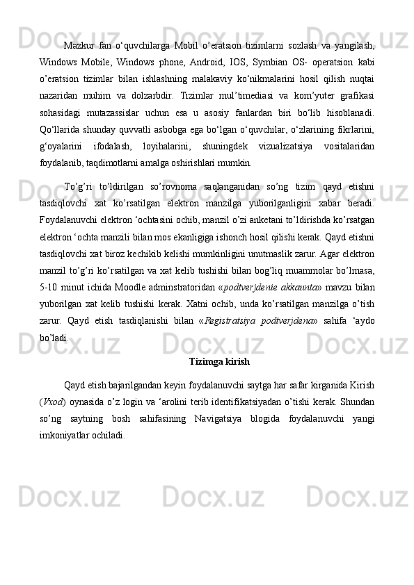 Mazkur   fan   o‘ q uvchilar g a   Mobil   o’eratsion   tizimlarni   sozlash   va   yangilash,
Windows   Mobile,   Windows   phone,   Android,   IOS,   Symbian   OS-   operatsion   kabi
o’eratsion   tizimlar   bilan   ishlashning   malakaviy   ko‘nikmalarini   hosil   qilish   nuqtai
nazaridan   muhim   va   dolzarbdir.   Tizimlar   mul’timediasi   va   kom’yuter   grafikasi
sohasidagi   mutazassislar   uchun   esa   u   asosiy   fanlardan   biri   bo‘lib   hisoblanadi.
Qo‘llarida   shunday   quvvatli   asbobga   ega   bo‘lgan   o‘quvchilar,   o‘zlarining   fikrlarini,
g‘oyalarini   ifodalash,   loyihalarini,   shuningdek   vizualizatsiya   vositalaridan
foydalanib, taqdimotlarni amalga oshirishlari mumkin.
To’g’ri   to’ldirilgan   so’rovnoma   saqlanganidan   so’ng   tizim   qayd   etishni
tasdiqlovchi   xat   ko’rsatilgan   elektron   manzilga   yuborilganligini   xabar   beradi.
Foydalanuvchi elektron ‘ochtasini ochib, manzil o’zi anketani to’ldirishda ko’rsatgan
elektron ‘ochta manzili bilan mos ekanligiga ishonch hosil qilishi kerak. Qayd etishni
tasdiqlovchi xat biroz kechikib kelishi mumkinligini unutmaslik zarur. Agar elektron
manzil to’g’ri ko’rsatilgan va xat  kelib tushishi  bilan bog’liq muammolar bo’lmasa,
5-10   minut   ichida   Moodle   adminstratoridan   « podtverjdenie   akkaunta »   mavzu   bilan
yuborilgan   xat   kelib   tushishi   kerak.   Xatni   ochib,   unda   ko’rsatilgan   manzilga   o’tish
zarur.   Qayd   etish   tasdiqlanishi   bilan   « Registratsiya   podtverjdena »   sahifa   ‘aydo
bo’ladi.
Tizimga kirish
Qayd etish bajarilgandan keyin foydalanuvchi saytga har safar kirganida Kirish
( Vxod ) oynasida o’z login va ‘arolini terib identifikatsiyadan o’tishi  kerak. Shundan
so’ng   saytning   bosh   sahifasining   Navigatsiya   blogida   foydalanuvchi   yangi
imkoniyatlar ochiladi. 