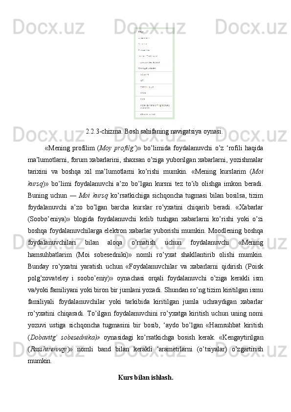 2.2.3-chizma. Bosh sahifaning navigatsiya oynasi.
«Mening   p rofilim   ( Moy   profilg’ )»   bo’limida   foydalanuvchi   o’z   ‘rofili   haqida
ma’lumotlarni, forum xabarlarini, shaxsan o’ziga yuborilgan xabarlarni, yozishmalar
tarixini   va   boshqa   xil   ma’lumotlarni   ko’rishi   mumkin.   «Mening   kurslarim   ( Moi
kursq )»   bo’limi   foydalanuvchi   a’zo   bo’lgan   kursni   tez   to’ib   olishga   imkon   beradi.
Buning   uchun   ―   Moi   kursq   ko’rsatkichiga   sichqoncha   tugmasi   bilan   bosilsa,   tizim
foydalanuvchi   a’zo   bo’lgan   barcha   kurslar   ro’yxatini   chiqarib   beradi.   «Xabarlar
(Soobo’eniya)»   blogida   foydalanuvchi   kelib   tushgan   xabarlarni   ko’rishi   yoki   o’zi
boshqa foydalanuvchilarga elektron xabarlar yuborishi mumkin. Moodlening boshqa
foydalanuvchilari   bilan   aloqa   o’rnatish   uchun   foydalanuvchi   «Mening
hamsuhbatlarim   (Moi   sobesedniki)»   nomli   ro’yxat   shakllantirib   olishi   mumkin.
Bunday   ro’yxatni   yaratish   uchun   «Foydalanuvchilar   va   xabarlarni   qidirish   (Poisk
polg’zovateley   i   soobo’eniy)»   oynachasi   orqali   foydalanuvchi   o’ziga   kerakli   ism
va/yoki familiyani yoki biron bir jumlani yozadi. Shundan so’ng tizim kiritilgan ismu
familiyali   foydalanuvchilar   yoki   tarkibida   kiritilgan   jumla   uchraydigan   xabarlar
ro’yxatini   chiqaradi.   To’ilgan   foydalanuvchini   ro’yxatga   kiritish   uchun   uning   nomi
yozuvi   ustiga   sichqoncha   tugmasini   bir   bosib,   ‘aydo   bo’lgan   «Hamsuhbat   kiritish
( Dobavitg’   sobesednika)»   oynasidagi   ko’rsatkichga   bosish   kerak.   «Kengaytirilgan
( Rasshirennqy )»   nomli   band   bilan   kerakli   ‘arametrlarni   (o’tsiyalar)   o’zgartirish
mumkin. 
Kurs bilan ishlash . 