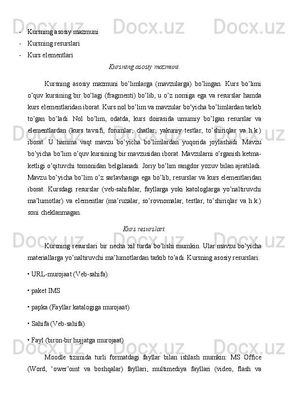 - Kursning asosiy mazmuni 
- Kursning resurslari 
- Kurs elementlari
Kursning asosiy mazmuni.
Kursning   asosiy   mazmuni   bo’limlarga   (mavzularga)   bo’lingan.   Kurs   bo’limi
o’quv kursining bir bo’lagi (fragmenti) bo’lib, u o’z nomiga ega va resurslar hamda
kurs elementlaridan iborat. Kurs nol bo’lim va mavzular bo’yicha bo’limlardan tarkib
to’gan   bo’ladi.   Nol   bo’lim,   odatda,   kurs   doirasida   umumiy   bo’lgan   resurslar   va
elementlardan   (kurs   tavsifi,   forumlar,   chatlar,   yakuniy   testlar,   to’shiriqlar   va   h.k.)
iborat.   U   hamma   vaqt   mavzu   bo’yicha   bo’limlardan   yuqorida   joylashadi.   Mavzu
bo’yicha bo’lim o’quv kursining bir mavzusidan iborat. Mavzularni o’rganish ketma-
ketligi o’qituvchi tomonidan belgilanadi. Joriy bo’lim rangdor yozuv bilan ajratiladi.
Mavzu bo’yicha bo’lim o’z sarlavhasiga ega bo’lib, resurslar va kurs elementlaridan
iborat.   Kursdagi   resurslar   (veb-sahifalar,   fayllarga   yoki   katologlarga   yo’naltiruvchi
ma’lumotlar)   va   elementlar   (ma’ruzalar,   so’rovnomalar,   testlar,   to’shiriqlar   va   h.k.)
soni cheklanmagan. 
Kurs resurslari.
Kursning resurslari bir necha xil turda bo’lishi mumkin. Ular mavzu bo’yicha
materiallarga yo’naltiruvchi ma’lumotlardan tarkib to’adi. Kursning asosiy resurslari:
• URL- murojaat  (Veb-sahifa) 
•  p aket IMS 
•  p a p ka (Fayllar katalogiga  murojaat ) 
• Sahifa (Veb-sahifa) 
• Fayl (biron-bir hujjatga  murojaat ) 
Moodle   tizimida   turli   formatdagi   fayllar   bilan   ishlash   mumkin:   MS   Office
(Word,   ‘ower’oint   va   boshqalar)   fayllari,   multimediya   fayllari   (video,   flash   va 