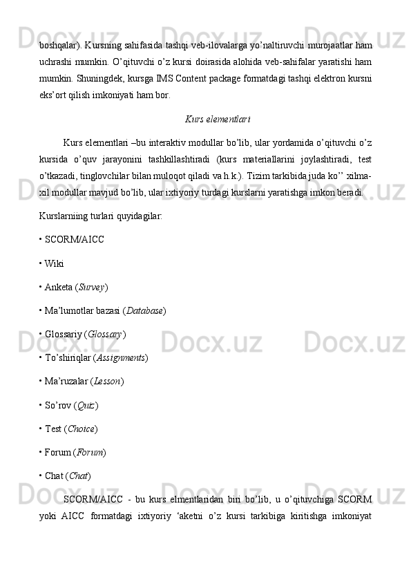 boshqalar). Kursning sahifasida tashqi veb-ilovalarga yo’naltiruvchi   murojaat lar ham
uchrashi mumkin. O’qituvchi o’z kursi doirasida alohida veb-sahifalar yaratishi ham
mumkin. Shuningdek, kursga IMS Content  p ackage formatdagi tashqi elektron kursni
eks’ort qilish imkoniyati ham bor. 
Kurs elementlari
Kurs elementlari –bu interaktiv modullar bo’lib, ular yordamida o’qituvchi o’z
kursida   o’quv   jarayonini   tashkillashtiradi   (kurs   materiallarini   joylashtiradi,   test
o’tkazadi, tinglovchilar bilan muloqot qiladi va h.k.). Tizim tarkibida juda ko’’ xilma-
xil modullar mavjud bo’lib, ular ixtiyoriy turdagi kurslarni yaratishga imkon beradi. 
Kurslarniing turlari quyidagilar:
• SCORM/AICC 
• Wiki 
• Anketa ( Survey ) 
• Ma’lumotlar bazasi ( Database ) 
• Glossariy ( Glossary ) 
• To’shiriqlar ( Assignments ) 
• Ma’ruzalar ( Lesson ) 
• So’rov ( Quiz ) 
• Test ( Choice ) 
• Forum ( Forum ) 
• Chat ( Chat ) 
SCORM/AICC   -   bu   kurs   elmentlaridan   biri   bo’lib,   u   o’qituvchiga   SCORM
yoki   AICC   formatdagi   ixtiyoriy   ‘aketni   o’z   kursi   tarkibiga   kiritishga   imkoniyat 
