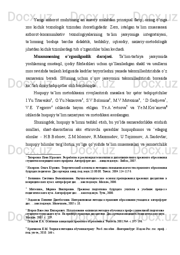 Yangi   axborot   muhitining   an`anaviy   muhitdan   prinsipial   farqi,   uning   o’ziga
xos   kichik   texnologik   tizimdan   iboratligidadir.   Zero,   istalgan   ta`lim   muassasasi
axborot-kommunikativ   texnologiyalarining   ta`lim   jarayoniga   integratsiyasi,
ta`limning   boshqa   barcha   didaktik,   tashkiliy,   iqtisodiy,   nazariy-metodologik
jihatdan kichik tizimlardagi tub o’zgarishlar bilan kechadi.
Muammoning   o’rganilganlik   darajasi.   Ta’lim-tarbiya   jarayonida
yoshlarning   mustaqil,   ijodiy   fikrlashlari   uchun   qo’llaniladigan   shakl   va   usullarni
mos ravishda tanlash kelgusida kadrlar tayyorlashni yanada takomillashtirishda o’z
samarasini   beradi.   SHuning   uchun   o’quv   jarayonini   takomillashtirish   borasida
ko’’lab ilmiy tadqiqotlar olib borilmoqda.
Huquqiy   ta’lim   metodikasini   rivojlantirish   masalasi   bir   qator   tadqiqotchilar
I.Yu.Titarenko 1
,   O.Yu.Nazarova 2
,   S.V.Bolonina 3
,   M.V.Motexina 4
,   ‘.D.Gadjieva 5
,
V.E.   Yegorov 6
  ishlarida   bayon   etilgan.   Ye.A.’evtsova 7
  va   Ye .M.Kro’aneva 8
ishlarida huquqiy ta’lim nazariyasi va metodikasi asoslangan.
Shuningdek, huquqiy ta’limni tashkil etish, bu yo’lda samaradorlikka erishish
omillari,   shart-sharoitlarini   aks   ettiruvchi   qarashlar   huquqshunos   va   ‘edagog
olimlar   -   H.B.Boboev,   Z.M.Islomov,   R.Maxmudov,   U.Tojixonov,   A.Saidovlar;
huquqiy bilimlar targ’ibotini yo’lga qo’yishda ta’lim muassasalari va jamoatchilik
1
  Титаренко Иван Юрьевич. Разработка и реализация технологии и допольнителного правового образования
студентов неюридического профиля. Автореферат дис. ...канд.пед.наук.- Бийск, 2007.
2
  Назарова Ольга Юровна. Теоретический аспекты и методика повышения качества правового образования
будущих педагогов. Диссертация. канд. пед. наук.13.00.08. Томск. 2004.114-117 б. 
3
  Болонина   Светлана   Валентиновна.   Научно-методические   основы   преподавания   правовых   дисциплин   в
неюридических вузах. автореферат дис. …кан.пед.наук. Москва, 2000.
4
  Мотехина,   Марина   Викторовна.   Правовая   подготовка   будущего   учителя   в   учебном   процессе
педагогического вуза. Автореферат дис. …кан.пед.наук. Тула, 2000. 
5
  Гаджиева   Патимат  Даитбеговна.  Интерактивные  методы  в  правовом   образовании  учащихся:  автореферат
дис. …кан.пед.наук. Махачкала, 2005.с.18.
6
 Егоров Вячеслав Елизарович. Исползование активных методов обучения в профессиональной подготовке 
студентов турисцкого вуза: На примере правовых дисциплин. Диссертация.кандидата педагогических наук. 
Москва. 2005. с. 229. 
7
 Певцова Е.А. Основные концепции правового образования. Учитель.2001.№4.-с.195-196.
8
  Кропанева Е.М.   Теория и методика обучения праву: Учеб. пособие. -Екатеринбург: Изд-во Рос. гос. проф. -
пед. ун-та, 2010. 166  с. 